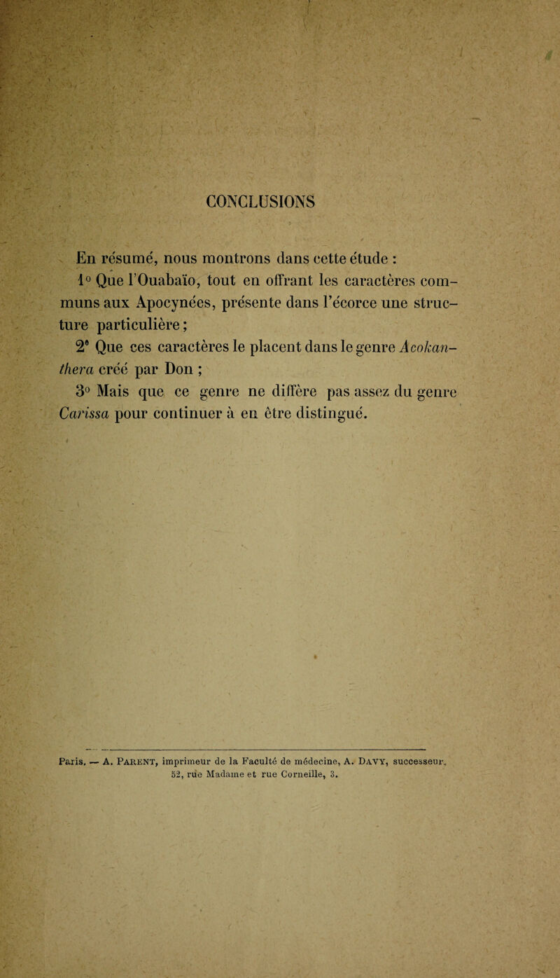 CONCLUSIONS En résumé, nous montrons dans cette étude : 1° Que FOuabaïo, tout en offrant les caractères com¬ muns aux Apocynées, présente dans l’écorce une struc¬ ture particulière; 2° Que ces caractères le placent dans le genre A cokan- tliera créé par Don ; 3° Mais que ce genre ne diffère pas assez du genre Carissa pour continuer à en être distingué. Paris. — A. PAPvENT, imprimeur de la Faculté de médecine, A. DAVY, successeur, 52, rue Madame et rue Corneille, 3.