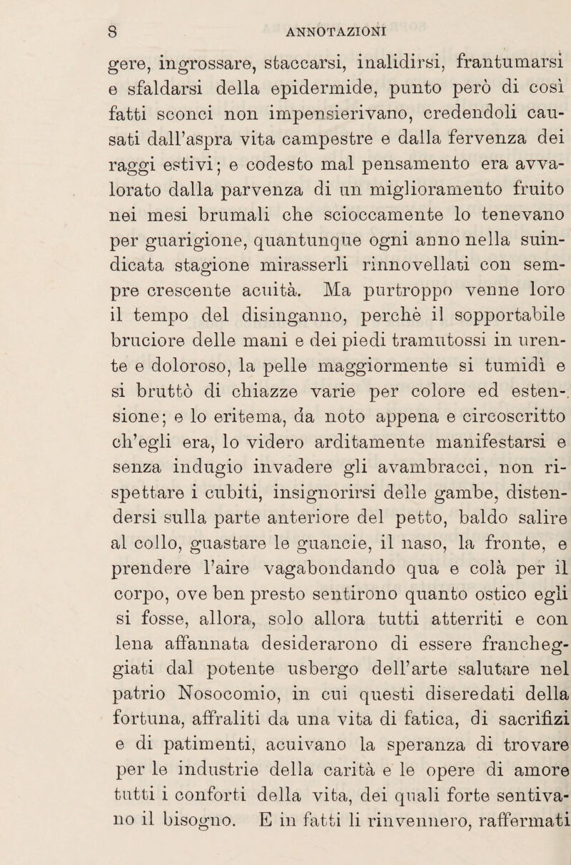 gore, ingrossare, staccarsi, inalidirsi, frantumarsi e sfaldarsi della epidermide, punto però di cosi fatti sconci non impensierivano, credendoli cau¬ sati dall’aspra vita campestre e dalla fervenza dei raggi estivi; e codesto mal pensamento era avva¬ lorato dalla parvenza di un miglioramento fruito nei mesi brumali che scioccamente lo tenevano per guarigione, quantunque ogni anno nella suin¬ dicata stagione mirasserli rinnovellatii con sem¬ pre crescente acuità. Ma purtroppo venne loro il tempo del disinganno, perchè il sopportabile bruciore delle mani e dei piedi tramutossi in uren¬ te e doloroso, la pelle maggiormente si tumidi e si bruttò di chiazze varie per colore ed esten-, sione; e lo eritema, da noto appena e circoscritto ch’egli era, lo videro arditamente manifestarsi e senza indugio invadere gli avambracci, non ri¬ spettare i cubiti, insignorirsi delle gambe, disten¬ dersi sulla parte anteriore del petto, baldo salire al collo, guastare le guancie, il naso, la fronte, e prendere l’aire vagabondando qua e colà per il corpo, ove ben presto sentirono quanto ostico egli si fosse, allora, solo allora tutti atterriti e con lena affannata desiderarono di essere francheg¬ giati dal potente usbergo dell’arte salutare nel patrio Nosocomio, in cui questi diseredati della fortuna, affraliti da una vita di fatica, di sacrifizi e di patimenti, acuivano la speranza di trovare per le industrie della carità e le opere di amore tatti i conforti della vita, dei quali forte sentiva¬ no il bisogno. E in fatti li rinvennero, raffermati