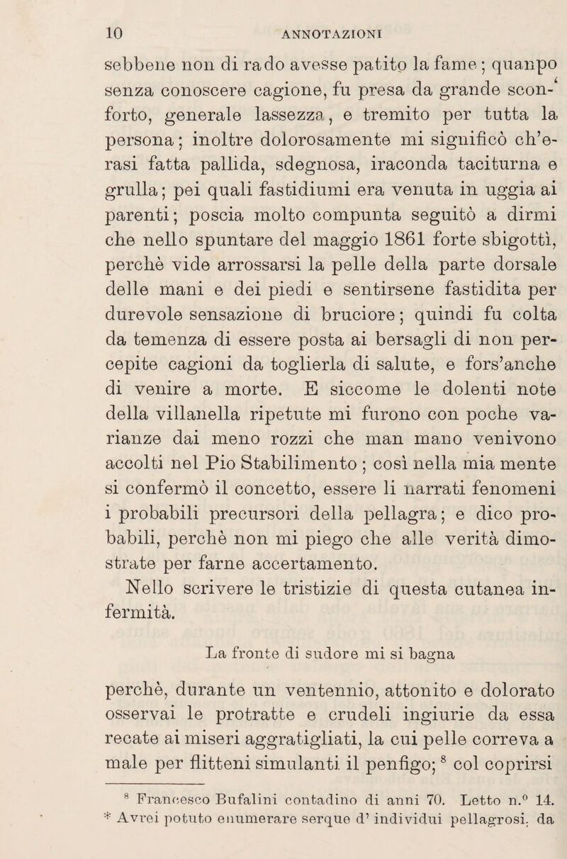 sebbene non di rado avesse patito la fame ; quaiipo senza conoscere cagione, fu presa da grande scon¬ forto, generale lassezza, e tremito per tutta la persona ; inoltre dolorosamente mi significò cti’e- rasi fatta pallida, sdegnosa, iraconda taciturna e grulla ; pei quali fastidiumi era venuta in uggia ai parenti; poscia molto compunta seguitò a dirmi che nello spuntare del maggio 1861 forte sbigottì, perchè vide arrossarsi la pelle della parte dorsale delle mani e dei piedi e sentirsene fastidita per durevole sensazione di bruciore ; quindi fu colta da temenza di essere posta ai bersagli di non per¬ cepite cagioni da toglierla di salute, e fors’anche di venire a morte. E siccome le dolenti note della villanella ripetute mi furono con poche va¬ rianze dai meno rozzi che man mano venivono accolti nel Pio Stabilimento ; cosi nella mia mente si confermò il concetto, essere li narrati fenomeni i probabili precursori della pellagra; e dico pro¬ babili, perchè non mi piego che alle verità dimo¬ strate per farne accertamento. Nello scrivere le tristizie di questa cutanea in¬ fermità. La fronte di sudore mi si bagna perchè, durante un ventennio, attonito e dolorato osservai le protratte e crudeli ingiurie da essa recate ai miseri aggratigliati, la cui pelle correva a male per flitteni simulanti il penfigo; ® col coprirsi ® Francesco Bufalini contadino di anni 70, Letto n.® 14. * Avrei potuto enumerare serque d’ individui pellagrosi, da