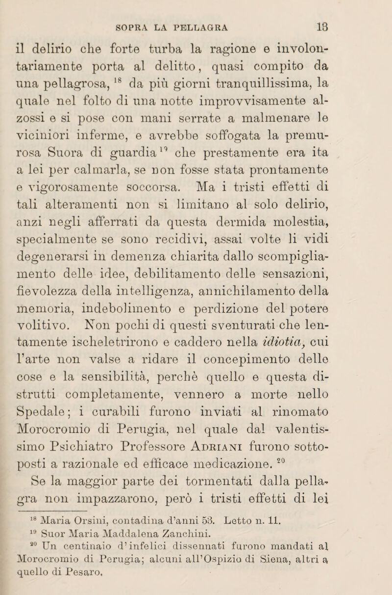 il delirio che forte turba la ragione e involon¬ tariamente porta al delitto, quasi compito da una pellagrosa, da più giorni tranquillissima, la quale nel folto di una notte improvvisamente al- zossi e si pose con mani serrate a malmenare le viciniori inferme, e avrebbe soffogata la premu¬ rosa Suora di guardiache prestamente era ita a lei per calmarla, se non fosse stata prontamente e vigorosamente soccorsa. Ma i tristi effetti di tali alteramenti non si limitano al solo delirio, anzi negli afferrati da questa dermida molestia, specialmente se sono recidivi, assai volte li vidi degenerarsi in demenza chiarita dallo scompiglia¬ mento delle idee, debilitamento delle sensazioni, fievolezza della intelligenza, annichilamento della memoria, indebolimento e perdizione del potere volitivo. Non pochi di questi sventurati che len¬ tamente ischeletrirono e caddero nella idiotia^ cui l’arte non valse a ridare il concepimento dello cose e la sensibilità, perchè quello e questa di¬ strutti completamente, vennero a morte nello Spedale ; i curabili furono inviati al rinomato Morocromio di Perugia, nel quale dal valentis¬ simo Psichiatro Professore Adriani furono sotto¬ posti a razionale ed efficace medicazione. Se la maggior parte dei tormentati dalla pella¬ gra non impazzarono, però i tristi effetti di lei Maria Orsini, contadina d’anni 53. Letto n. 11. Suor Maria Maddalena Zanchini. Un centinaio d’infelici dissennati furono mandati al Morocromio di Perugia; alcuni all’Ospizio di Siena, altri a quello di Pesaro,