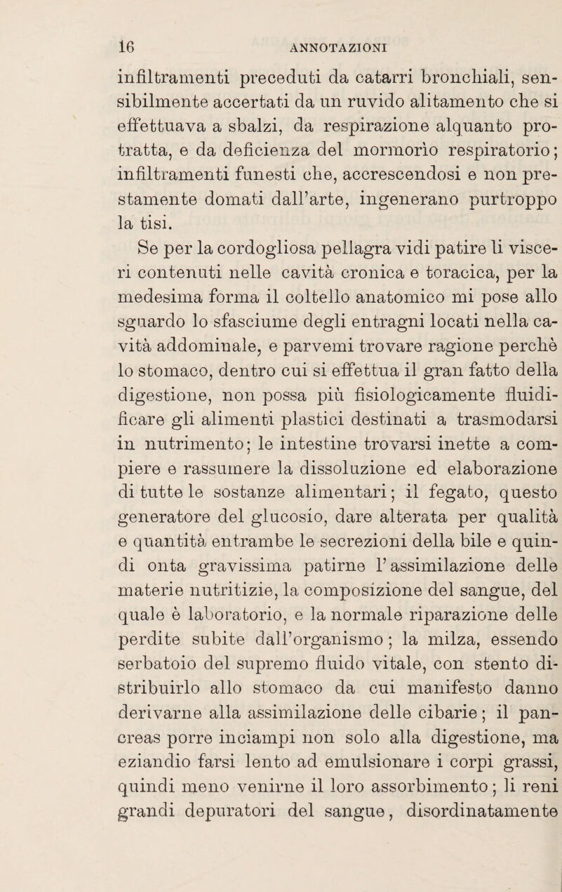 infiltramenti preceduti da catarri bronchiali, sen¬ sibilmente accertati da un ruvido alitamento che si effettuava a sbalzi, da respirazione alquanto pro¬ tratta, e da deficienza del mormorio respiratorio ; infiltramenti funesti che, accrescendosi e non pre¬ stamente domati dall’arte, ingenerano purtroppo la tisi. Se per la cordogliosa pellagra vidi patire li visce¬ ri contenuti nelle cavità cronica e toracica, per la medesima forma il coltello anatomico mi pose allo sguardo lo sfasciume degli entragni locati nella ca¬ vità addominale, e parvemi trovare ra,gione perchè lo stomaco, dentro cui si effettua il gran fatto della digestione, non possa più fisiologicamente fluidi¬ ficare gli alimenti plastici destinati a trasmodarsi in nutrimento; le intestine trovarsi inette a com¬ piere e rassumere la dissoluzione ed elaborazione di tutte le sostanze alimentari ; il fegato, questo generatore del glucosio, dare alterata per qualità e quantità entrambe le secrezioni della bile e quin¬ di onta gravissima patirne l’assimilazione delle materie nutritizie, la composizione del sangue, del quale è laboratorio, e la normale riparazione delle perdite subite dall’organismo ; la milza, essendo serbatoio del supremo fluido vitale, con stento di¬ stribuirlo allo stomaco da cui manifesto danno derivarne alla assimilazione delle cibarie ; il pan¬ creas porre inciampi non solo alla digestione, ma eziandio farsi lento ad emulsionare i corpi grassi, quindi meno venirne il loro assorbimento ; li reni grandi depuratori del sangue, disordinatamente