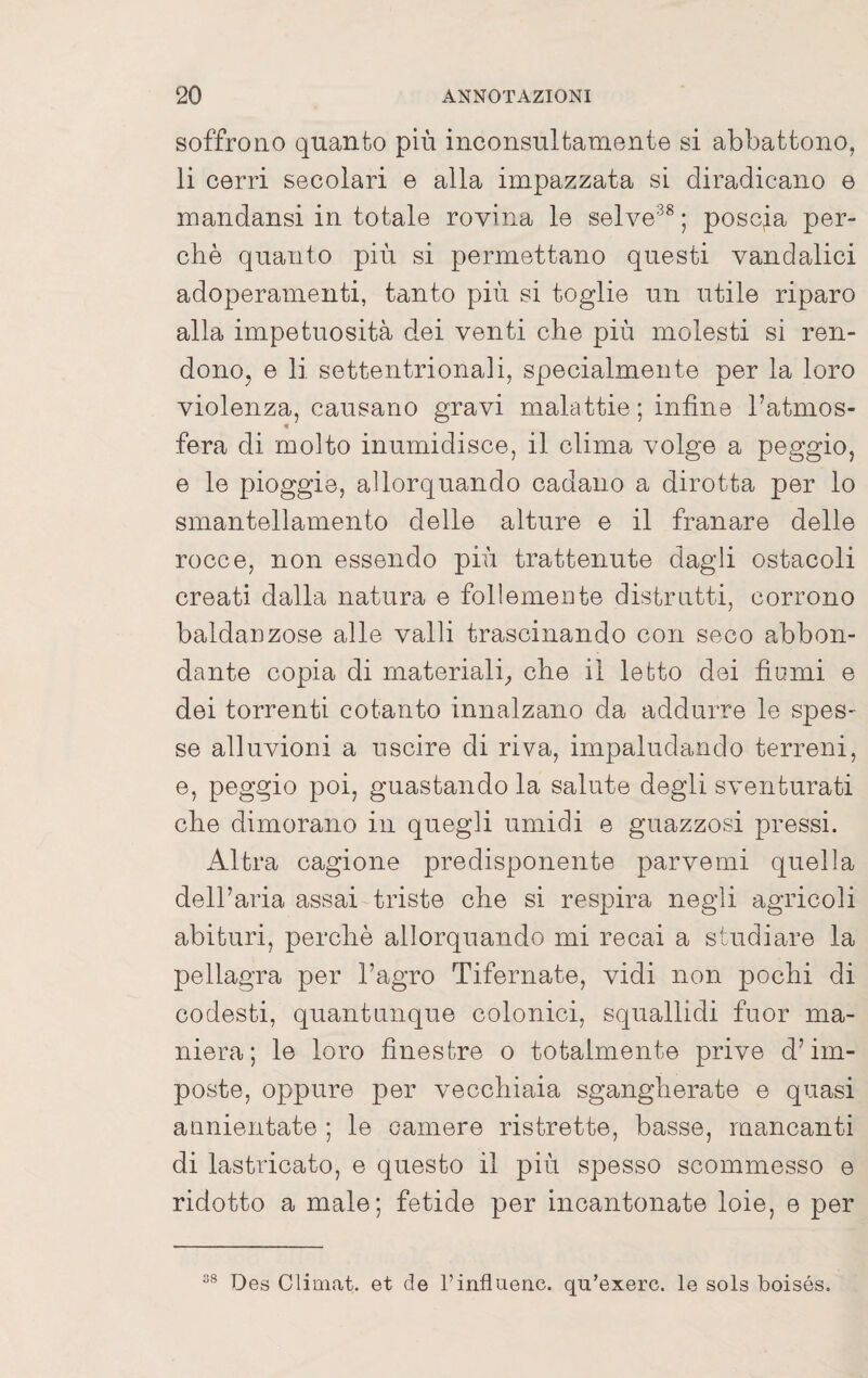 soffrono quanto più inconsultamente si abbattono, li corri secolari e alla impazzata si diradicano © mandansi in totale rovina le selve^^ ; poscia per¬ chè quanto più si permettano questi vandalici adoperamenti, tanto più si toglie un utile riparo alla impetuosità dei venti che più molesti si ren- donOj e li settentrionali, specialmente per la loro violenza, causano gravi malattie ; infine l’atmos- « fera di molto inumidisce, il clima volge a peggio, © le pioggie, allorquando cadano a dirotta per lo smantellamento delle alture e il franar© dell© rocce, non essendo più trattenute dagli ostacoli creati dalla natura e follemente distrutti, corrono baldanzose alle valli trascinando con seco abbon¬ dante copia di materiali^ che il letto dei fiumi © dei torrenti cotanto innalzano da addurre le spes- se alluvioni a uscire di riva, impaludando terreni, ©, peggio poi, guastando la salute degli sventurati che dimorano in quegli umidi e guazzosi pressi. Altra cagione predisponente parvemi quella dell’aria assai triste che si respira negli agricoli abituri, perchè allorquando mi recai a studiare la pellagra per l’agro Tifernate, vidi non pochi di codesti, quantunque colonici, squallidi fuor ma¬ niera; le loro finestre o totalmente prive d’im¬ poste, oppure per vecchiaia sgangherate © quasi annientate ; le camere ristrette, basse, mancanti di lastricato, e questo il più spesso scommesso e ridotto a male; fetide per inoantonat© loie, e per 38 Des Climat. et de l’influenc. qu’exero. le sols boisés.