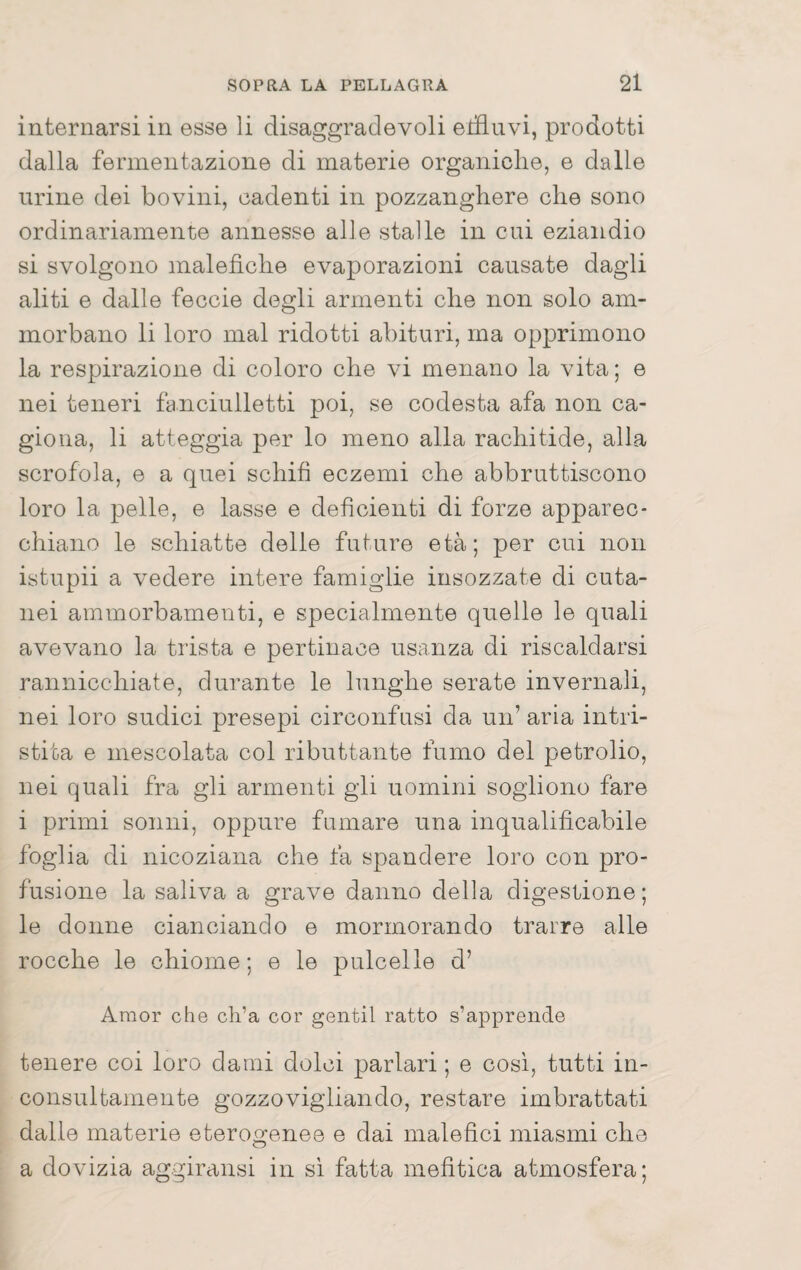 internarsi in esse li disaggradevoli edluvi, prodotti dalla fermentazione di materie organiche, e dalle urine dei bovini, cadenti in pozzanghere che sono ordinariamente annesse alle stalle in cui eziandio si svolgono malefiche evaporazioni causate dagli aliti e dalle feccie degli armenti che non solo am¬ morbano li loro mal ridotti abituri, ma opprimono la respirazione di coloro che vi menano la vita ; e nei teneri fanciulletti poi, se codesta afa non ca¬ giona, li atteggia per lo meno alla rachitide, alla scrofola, e a quei schifi eczemi che abbruttiscono loro la pelle, e lasse e deficienti di forze apparec¬ chiano le schiatte delle future età; per cui non istupii a vedere intere famiglie insozzate di cuta¬ nei ammorbamenti, e specialmente quelle le quali avevano la trista e pertinace usanza di riscaldarsi rannicchiate, durante le lunghe serate invernali, nei loro sudici presepi circonfusi da un’ aria intri¬ stita e mescolata col ributtante fumo del petrolio, nei quali fra gli armenti gii uomini sogliono fare i primi sonni, oppure fumare una inqualificabile foglia di nicoziana che fa spandere loro con pro¬ fusione la saliva a grave danno della digestione ; le donne cianciando e mormorando trarre alle rocche le chiome; e le pulcelle d’ Amor che ch’a cor gentil ratto s’apprende tenere coi loro dami dolci parlari ; e cosi, tutti in¬ consultamente gozzovigliando, restare imbrattati dalle materie eterogenee e dai malefici miasmi che a dovizia aggiransi in si fatta mefitica atmosfera;