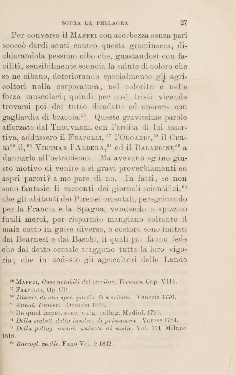 Per converso il Maffei con acerbezza senza pari scoccò dardi acuti contro (jnesta graminacea, di¬ chiarandola pessimo cibo che, guastandosi con fa¬ cilità, sensibilmente sconcia la salute di coloro che se ne cibano, deteriorando specialmente gU agri¬ coltori nella corporatura, nel colorito e nelle forze muscolari; quindi per così tristi vicende trovarsi poi del tutto disadatti ad operare con gagiiardia di braccia^® Queste gravissime parole afforzate dal Thouvenel con l’ardita di lui asser¬ tiva, addussero il Frapolli, rODOAEDi/’^ il Cer= j^i59 60 I’Albera,^^^ ed il Balaedini,®^ a dannarlo all’ostracismo. Ma avevano eglino giu¬ sto motivo di venire a si gravi proverbiamenti ed aspri pareri? a me pare di no. In fatti, se non sono fantasie li racconti dei giornali scientifici,^'^ che gli abitanti dei Pirenei orientali, peregrinando per la Francia e la Spagna, vendendo a spizzico futili merci, per risparmio mangiano soltanto il maiz cotto in guise diverse, e costoro sono imitati dai Bearnesi e dai Baschi, li quali poi fanno fede che dal detto cereale traggono tutta la loro vigo¬ ria; che in codesto gli agricoltori delle Lande MAtFEi, Case 7iotabUi del Lerritor. Veronese Gap. Vili. Frapoeli, Op. Cit. Dissert. di una spec. partir,, di scorbuto. Venezia 177G, Awial. XJniver. Oinodei 1876. De quod irnpet. spec. vulg. pellag. VIediol. 1790. Della malati, della insolaz. di primavera Varese 1784. Della pellay. annal. univers. di medie. Voi. 114 Milano 1818. liaccogl. medie. Fano Voi. 9 1842.