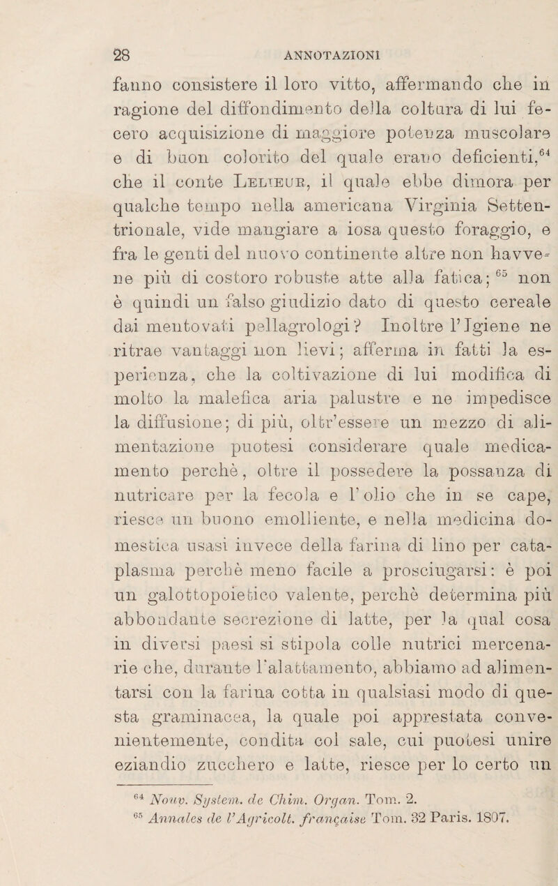 fanno consistere il loro vitto, affermando che in ragione del diffondiniento della coltura di lui fe¬ cero acquisizione di maggiore potenza muscolare e di buon colorito del quale erano deficienti,®^ che il conte Lelieue, il quale ebbe dimora per qualche tempo nella americana Virginia Setten¬ trionale, vide mangiare a iosa questo foraggio, e fra le genti del nuovo continente altre non havve= ne più di costoro robuste atte alla fatica;®^ non è quindi un falso giudizio dato di questo cereale dai mentovati pellagrologiInoltre FIgiene ne ritrae vantaggi non lievi; afferma in fatti la es¬ perienza, che la coltivazione di lui modifica di molto la malefica aria q')alustre e ne impedisce la diffusione; di più, oltr’essere un mezzo di ali¬ mentazione puotesi considerare quale medica¬ mento perchè, oltre il possedere la possanza di nutricare per la fecola e l’olio che in se cape, riesce un buono emolliente, e nella medicina do¬ mestica usasi invece della farina di lino per cata¬ plasma perchè meno facile a prosciugarsi: è poi un galottopoietico valente, perchè determina più abbondante secrezione di latte, per la (|ual cosa in diversi paesi si stipola colle nutrici mercena¬ rie che, durante halattamento, abbiamo ad alimen¬ tarsi con la farina cotta in qualsiasi modo eli que¬ sta graminacea, la quale poi apprestata conve¬ nientemente, condita col sale, cui puotesi unire eziandio zucchero e latte, riesce per lo certo un Notiv. System, de Cliim. Organ. Tom. 2. Annalcs de VAgrleolt. fran^aise Tom. 32 Paris. 1807.