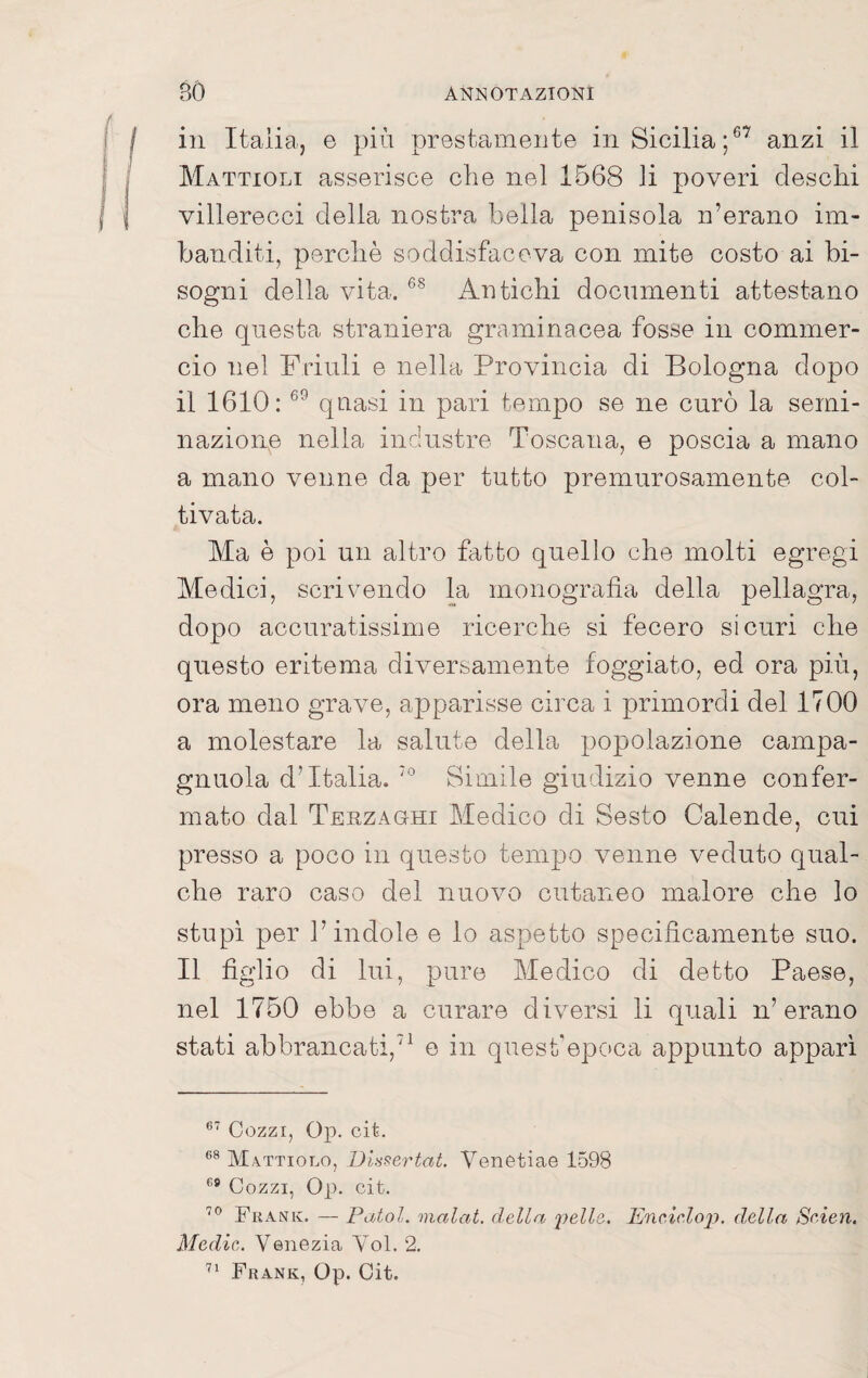 in Italiaj e più prestamente in Sicilia;®’ anzi il Mattioli asserisce che nel 1568 li poveri deschi villerecci delia nostra bella penisola n’erano im¬ banditi, perchè soddisfaceva con mite costo ai bi¬ sogni della vita. Antichi documenti attestano che questa straniera graminacea fosse in commer¬ cio nel Friuli e nella Provincia di Bologna dopo il 1610: quasi in pari tempo se ne curò la semi¬ nazione nella industre Toscana, e poscia a mano a mano venne da per tutto premurosamente col¬ tivata. Ma è poi un altro fatto quello che molti egregi Medici, scrivendo la monografia della pellagra, dopo accuratissime ricerche si fecero sicuri che questo eritema diversamente foggiato, ed ora più, ora meno grave, apparisse circa i primordi del 1700 a molestare la salute della popolazione campa- gnuola d’Italia. Simile giudizio venne confer¬ mato dal Terzaghi Medico di Sesto Calende, cui presso a poco in questo tempo venne veduto qual¬ che raro caso del nuovo cutaneo malore che lo stupì per l’indole e lo aspetto specificamente suo. Il figlio di lui, pure Medico di detto Paese, nel 1750 ebbe a curare diversi li quali n’erano stati abbrancati,’^ e in quesbepoca appunto appari Cozzi, Op. cit. M.vttiolo, Dla^ertat. Venotiae 1598 Cozzi, Op. cit. Frank. — Patol. malat. della ^pelle. Enc,iclo2J. d,ella Seien. Medie. Venezia Voi. 2. Frank, Op. Cit.