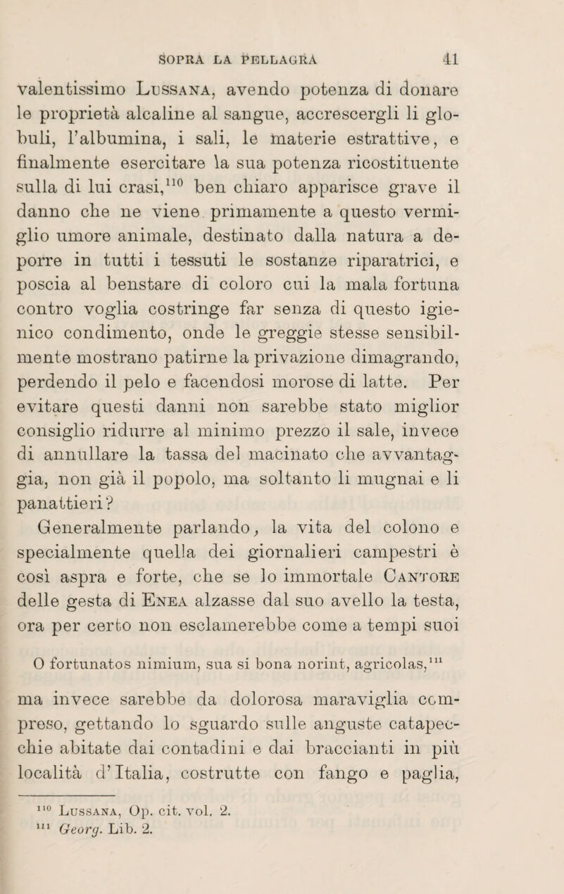 valentissimo Ltjssana, avendo potenza di donare le proprietà alcaline al sangue, accrescergli li glo¬ buli, Talbumina, i sali, le materie estrattive, e finalmente esercitare la sua potenza ricostituente sulla di lui crasi/ben chiaro apparisce grave il danno che ne viene primamente a questo vermi¬ glio umore animale, destinato dalla natura a de¬ porre in tutti i tessuti le sostanze riparatrici, e poscia al benstare di coloro cui la mala fortuna contro voglia costringe far senza di questo igie¬ nico condimento, onde le greggio stesse sensibil¬ mente mostrano patirne la privazione dimagrando, perdendo il pelo e facendosi morose di latte. Per evitare questi danni non sarebbe stato miglior consiglio ridurre al minimo prezzo il sale, invece di annullare la tassa del macinato che avvantag¬ gia, non già il popolo, ma soltanto li mugnai e li panattieri? Generalmente parlando^ la vita del colono e specialmente quella dei giornalieri campestri è cosi aspra e forte, che se lo immortale Cantore delle gesta di Enea alzasse dal suo avello la testa, ora per certo non esclamerebbe come a tempi suoi 0 fortunatos nimium, sua si bona norint, agricolas,' ma invece sarebbe da dolorosa maraviglia com¬ preso, gettando lo sguardo sulle anguste catapec¬ chie abitate dai contadini e dai braccianti in più località d’Italia, costrutte con fango e paglia, Lussana, Op. cit. voi, 2. Georg. Lib. 2.