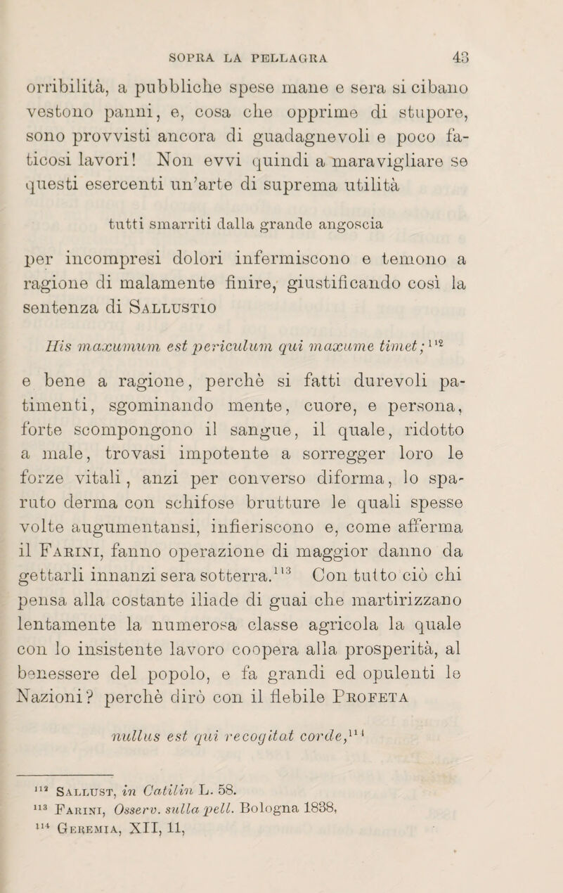 orribilità, a pubbliche spese mane e sera si cibano vestono panni, e, cosa che opprime di stupore, sono provvisti ancora di guadagnevoli e poco fa¬ ticosi lavori! Non evvi quindi a maravigliare se questi esercenti un’arte di suprema utilità tutti smarriti dalla grande angoscia per incompresi dolori infermiscono e temono a ragione di malamente finire, giustificando cosi la sentenza di Sallustio llis maxiiniuin est j^ericulum qui maxume e bene a ragione, perchè si fatti durevoli pa¬ timenti, sgominando mente, cuore, e persona, forte scompongono il sangue, il quale, ridotto a male, trovasi impotente a sorregger loro le forze vitali, anzi per converso diforma, lo spa¬ ruto derma con schifose brutture le quali spesse volte augumentansi, infieriscono e, come afferma il Fahini, fanno operazione di maggior danno da gettarli innanzi sera sotterra/'^ Con tutto ciò chi pensa alla costante Iliade di guai che martirizzano lentamente la numerosa classe agricola la quale con lo insistente lavoro coopera alla prosperità, al benessere del popolo, e fa grandi ed opulenti le Nazioni? perchè dirò con il fiebile Profeta nullus est qui recogitat Sallust, in CcitiLhi L. 58. Farini, Osserv. snlla peli. Bologna 1838, Geremia, XII, 11,