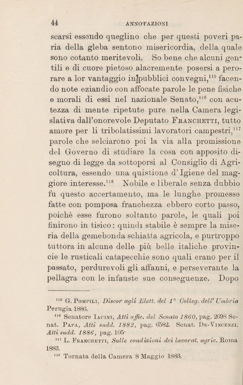 scarsi essendo qneglino che per questi poveri pa¬ ria della gleba sentono misericordia, della quale sono cotanto meritevoli. So bene che alcuni gen¬ tili e di cuore pietoso alacremente posersi a pero¬ rare a lor vantaggio in|pubblici convegni,^facen¬ do note eziandio con affocate parole le pene fisiche e morali di essi nel nazionale Senato,**^ con acu¬ tezza di mente ripetute pure nella Camera legi¬ slativa dalFonorevole Deputato Franchetti, tutto amore per li tribolatissimi lavoratori campestri,’ parole che selciarono poi la via alla promissione del Groverao di studiare la cosa con apposito di¬ segno di legge da sottoporsi al Consiglio di Agri¬ coltura, essendo una quistione d’igiene del mag¬ giore interesse.”® Nobile e liberale senza dubbio fu questo accertamento, ma le lunghe promesse fatte con pomposa franchezza ebbero corto passo, poiché esse furono soltanto parole, le quali poi finirono in tisico : quindi stabile è sempre la mise¬ ria della gemebonda schiatta agricola, e purtroppo tuttora in alcune delle più belle italiche provin- cie le rusticali catapecchie sono quali erano per il passato, perdurevoli gli affanni, e perseverante la pellagra con le infauste sue conseguenze. Dopo G. Pompili, Discor agli Eleft. del Colleg. dell’ Umhria Perugia 1886. Senatore Iacini, Atti iijffic. del Senato 1860, pag. 2698 Se- nat. Papa, Atti sudd. 1882, pag. 6582. Sonat. De-Vincenzi, Atti sudd. 1886, pag. 105‘ L. Franchetti, Sulle condizioni dei lavorai, agric. Poma 1883. 118 Tornata della Oa,mera 8 Maggio 1883.