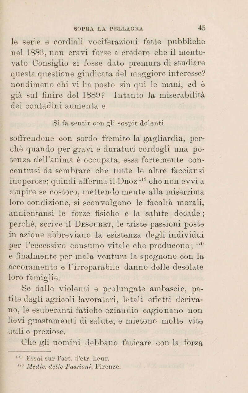 le serie e cordiali vociferazioni fatte pubbliche nel 1883, non eravi forse a credere che il mento¬ vato Consiglio si fosse dato premura di studiare questa questione giudicata del maggiore interesse? nondimeno chi vi ha posto sin qui le mani, ed è già sul finire del 1889? Intanto ia miserabilità dei contadini aumenta e Si fa sentir con gli sospir dolenti soffrendone con sordo fremito la gagliardia, per¬ chè quando per gravi e duraturi cordogli una po¬ tenza delhanima è occupata, essa fortemente con¬ centrasi da sembrare che tutte le altre facciansi inoperose; quindi afferma il Droz che non evvi a stupire se costoro, mettendo mente alla miserrima loro condizione, si sconvolgono le facoltà morali, annientansi le forze fisiche e la salute decade ; perchè, scrive il Desouret, le triste passioni poste in azione abbreviano la esistenza degli individui per l’eccessivo consumo vitale che producono; e finalmente per mala ventura la spegnono con la accoramento e l’irreparabile danno delle desolale loro famiglie. Se dalle violenti e prolungate ambascie, pa¬ tite dagli agricoli lavoratori, letali effetti deriva¬ no, le esuberanti fatiche eziandio cagionano non lievi guastamenti di salute, e mietono molte vite utili e preziose. Che gli uomini debbano faticare con la forza Essai sur l’art. d’etr. lieur. Madie, delle Passioni^ Firenze.