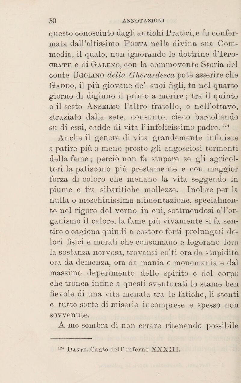 questo conosciuto dagli antichi Pratici, e fu confer¬ mata dall’altissimo Poeta nella divina sua Com¬ media;, il quale, non ignorando le dottrine d’Ippo- CBATE e di GtALeno, con la commovente Storia del conte UooLiNO della Gherardesca potè asserire che Gaddo, il più giovane de’ suoi figli, fu nel quarto giorno di digiuno il primo a morire ; tra il quinto e il sesto Anselmo l’altro fratello, e nell’ottavo, straziato dalla sete, consunto, cieco barcollando su di essi, cadde di vita l’infelicissimo padre. Anche il genere di vita grandemente influisce a patire più o meno presto gli angosciosi tormenti della fame ; perciò non fa stupore se gli agricol¬ tori la patiscono più prestamente e con maggior forza di coloro che menano la vita seggendo in piume e fra sibaritiche mollezze. Inoltre per la nulla o meschinissima alimentazione, specialmen¬ te nel rigore del verno in cui, sottraendosi all’or¬ ganismo il calore, la fame più vivamente si fa sen¬ tire e cagiona quindi a costoro forti prolungati do¬ lori fisici e morali che consumano e logorano loro la sostanza nervosa, trovansi colti ora da stupidità ora da demenza, ora da mania o monomania e dal massimo deperimento dello spirito e del corpo che tronca infine a questi sventurati lo stame ben fievole di una vita menata tra le fatiche, li stenti e tutte sorte di miserie incomprese e spesso non sovvenute. A me sembra di non errare ritenendo possibile Dante. Canto dell’inferno XXXIII.