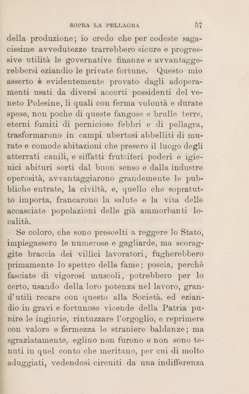 della produzione; io credo che per codeste saga¬ cissime avvedutezze trarrebbero sicure e progres¬ sive utilità le governative finanze e avvantagge- rebbersi eziandio le private fortune. Questo mio asserto è evidentemente provato dagli adopera¬ menti usati da diversi accorti possidenti del ve¬ neto Polesine, li quali con ferma volontà e durate spese, non poche di queste fangose e brulle terre, eterni fomiti di perniciose febbri e di pellagra, trasformarono in campi ubertosi abbelliti di mu¬ rate e comode abitazioni che presero il luogo degli atterrati canili, e siffatti frutdferi poderi e igie¬ nici abituri sorti dal buon senso e dalla industre operosità, avvantaggiarono grandemente le pub¬ bliche entrate, la civiltà, e, quello che sopratut¬ to importa, francarono la salute e la vita delle accasciate popolazioni delle già ammorbanti lo¬ calità. Se coloro, che sono prescelti a reggere lo Stato, impiegassero le numerose e gagliarde, ma scorag¬ gile braccia dei villici lavoratori, fugherebbero primamente lo spettro della fame ; poscia, perchè fasciate di vigorosi muscoli, potrebbero per lo certo, usando della loro potenza nel lavoro, gran- d’utili recare con questo alla Società, ed ezian¬ dio in gravi e fortunose vicende della Patria pu¬ nire le ingiurie, rintuzzare l’orgoglio, e reprimere con valore e fermezza le straniere baldanze ; ma sgraziatamente, eglino non furono e non sono te¬ nuti in quel conto che meritano, per cui di molto aduggiati, vedendosi circuiti da una indifferenza