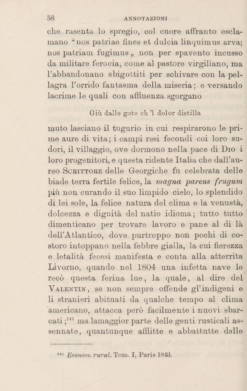 che rasenta lo spregio, col cuore affranto escla¬ mano “nos patriae fìnes et dulcia linquimus arva; nos patriam fugimus „ non per spavento incusso da militare ferocia, come al pastore virgiliano, ma l’abbandonano sbigottiti per schivare con la pel¬ lagra l’orrido fantasma della miseria ; e versando lacrime le quali con affluenza sgorgano Giù dalle gote eli ’l dolor distilla muto lasciano il tugurio in cui respirarono le pri¬ me aure di vita; i campi resi fecondi coi loro su¬ dori, il villaggio, ove dormono nella pace di Dio i loro progenitori, e questa ridente Italia che dall’au¬ reo Scrittore delle Georgiche fu celebrata delle biade terra fertile felice, la magna parens frugum più non curando il suo limpido cielo, lo splendido di lei sole, la felice natura del clima e la venustà, dolcezza e dignità del natio idioma ; tutto tutto dimenticano per trovare lavoro e pane al di là dell’Atlantico, dove purtroppo non pochi di co¬ storo intoppano nella febbre gialla, la cui fierezza e letalità fecesi manifesta e conta alla atterrita Livorno, quando nel 1804 una infetta nave le recò questa ferina lue, la quale, al dire del Valentin, se non sempre offende gl’indigeni e li stranieri abituati da qualche tempo al clima americano, attacca però facilmente i nuovi sbar¬ cati ma lamaggior parte delle genti rusticali as¬ sennate, quantunque afflitte e abbatti!tte dalle Econom. rural. Tom. I, Paris 1843,