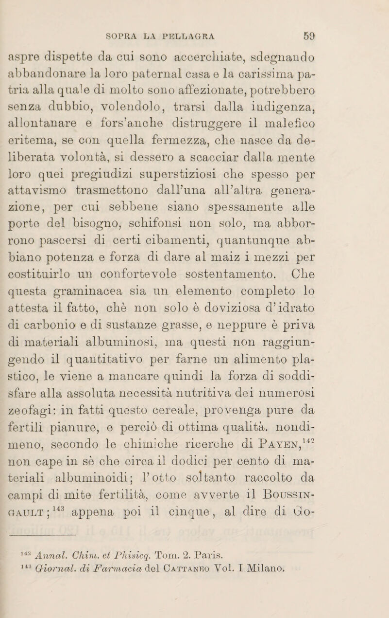 aspre dispette da cui sono accercliiafco, sdegnando abbandonare la loro paternal casa e la carissima pa¬ tria alla quale di molto sono affezionate, potrebbero senza dubbio, volendolo, trarsi dalla indigenza, allontanare e fors’anche distruggere il malefico eritema, se con quella fermezza, che nasce da de¬ liberata volontà, si dessero a scacciar dalla mente loro quei pregiudizi superstiziosi che spesso per attavismo trasmettono dalhuna all’altra genera¬ zione, per cui sebbene siano spessamente alle porte del bisogno, schifonsi non solo, ma abbor- rono pascersi di certi cibamenti, quantunque ab¬ biano potenza e forza di dare al maiz i mezzi per costituirlo un confortevole sostentamento. Che questa graminacea sia un elemento completo lo attesta il fatto, che non solo è doviziosa d’idrato di carbonio e di sustanze grasse, e neppure è priva di materiali albuminosi, ma questi non raggiun¬ gendo il quantitativo per farne un alimento pla¬ stico, le viene a mancare quindi la forza di soddi¬ sfare alla assoluta necessità nutritiva dei numerosi zoofagi: in fatti questo cereale, provenga pure da fertili pianure, e perciò di ottima qualità, nondi¬ meno, secondo le chimiche ricerche di Payen,’^* non cape in sè che circa il dodici per cento di ma¬ teriali albuminoidi; l’otto soltanto raccolto da campi di mite fertilità, come avverte il Boussin- GAULT ; appena poi il cinque, al dire di Co- Annal. Chini, et Phisicq. Tom. 2. Paris. (jtiornal. di Farmacia del Cattaneo Voi. I Milano.