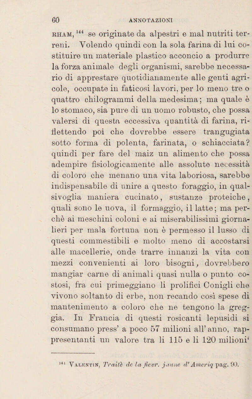 RHAM, se originate da alpestri e mal nutriti ter¬ reni. Volendo quindi con la sola farina di lui co¬ stituire un materiale plastico acconcio a produrre la forza animale degli organismi, sarebbe necessa¬ rio di apprestare quotidianamente alle genti agri¬ cole, occupate in faticosi lavori, per lo meno tre o quattro cliilogrammi della medesima ; ma quale è lo stomaco, sia pure di un uomo robusto, che possa valersi di questa eccessiva quantità di farina, ri¬ flettendo poi che dovrebbe essere trangugiata sotto forma di polenta, farinata, o schiacciata? quindi per fare del maiz un alimento che possa adempire fisiologicamente alle assolute necessità di coloro che menano una vita laboriosa, sarebbe indispensabile di unire a questo foraggio, in qual¬ sivoglia maniera cucinato, sustanze proteiche, quali sono le uova, il formaggio, il latte; ma per¬ chè ai meschini coloni e ai miserabilissimi giorna¬ lieri per mala fortuna non è permesso il lusso di questi commestibili e molto meno di accostarsi alle macellerie, onde trarre innanzi la vita con mezzi convenienti ai loro bisogni^ dovrebbero mangiar carne di animali quasi nulla o punto co¬ stosi, fra cui primeggiano li prolifici Conigli che vivono soltanto di erbe, non recando cosi spese di mantenimento a coloro che ne tengono la greg¬ gia. In Francia di questi rosicanti lepusidi si consumano press’ a poco 57 milioni all’ anno, rap¬ presentanti un valore tra li 115 e li 120 milioni^ Valkntin, Traiti de la fievr. jaiine d* Ameriq pag. 90.