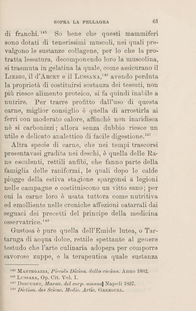 di franchi. So bene che questi mammiferi sono dotati di tenerissimi muscoli, nei quali pre¬ valgono le sustanze collagene, per lo che la pro¬ tratta lessatura, decomponendo loro la muscolina, si trasmuta in gelatina la quale, come assicurano il Liebig, il d’AncET e il Lussana,’*'’ avendo perduta la proprietà di costituirsi sostanza dei tessuti, non più riesce alimento proteico, si fa quindi inabile a nutrire. Per trarre profitto dall’uso di questa carne, miglior consiglio è quella di arrostirla ai ferri con moderato calore, affinchè non inaridisca nè si carbonizzi ; allora senza dubbio riesce un utile e delicato analettico di facile digestione. Altra specie di carne, che nei tempi trascorsi presentavasi gradita nei deschi, è quella delle P-a* ne esculenti, rettili anfibi, che fanno parte della famiglia delle raiiiformi, le quali dopo le calde piogge della estiva stagione spargonsi a legioni nelle campagne e costituiscono un vitto sano ; per cui la carne loro è usata tuttora come nutritiva ed emolliente nelle croniche affezioni catarrali dai seguaci dei j)recetti del principe della medicina osservatrice. Gustosa è pure quella dell’Emide lutea, o Tar¬ taruga di acqua dolce, rettile spettante al genere testudo che l’arte culinaria adopera per comporre savorose zuppe, e la terapeutica quale sustanza Mantegazza, Ptacolo Dizion. della cucina. Anno 1882. ^^^Ltjssana, Op. Cit. Voi. I. Descuhet, Marav. del corp. umano\ Napoli 18.37. iJiction. des Selene. Medie. Arile. Giienoull.