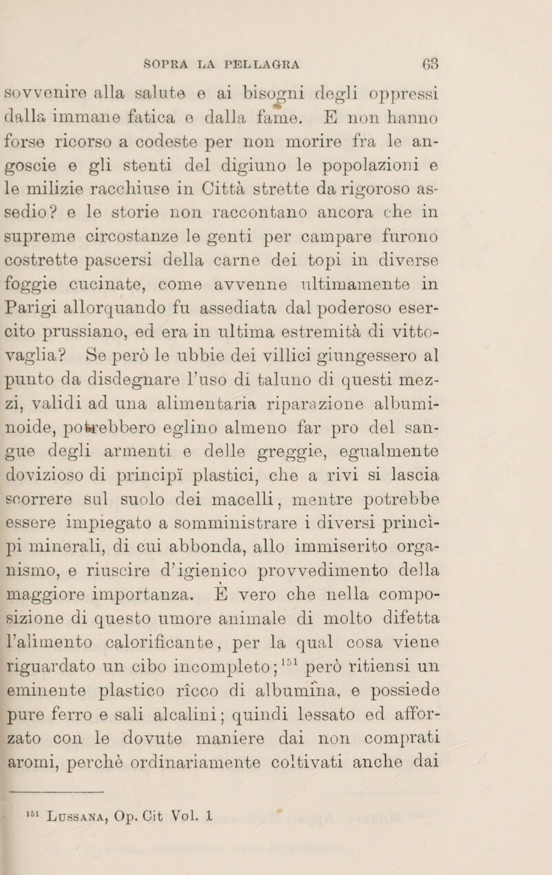 suvvoniro alla salute e ai bisogni dogli oppressi dalla immane fatica e dalla fame. E non hanno forse ricorso a codeste per non morire fra le an- goscie e gli stenti del digiuno le popolazioni e le milizie racchiuse in Città strette da rigoroso as¬ sedio? e le storie non raccontano ancora che in supreme circostanze le genti per campare furono costrette pascersi della carne dei topi in diverse foggio cucinate, come avvenne ultimamente in Parigi allorquando fu assediata dal poderoso eser¬ cito prussiano, ed era in ultima estremità di vitto- vaglia? Se però le ubbie dei villici giungessero al punto da disdegnare l’uso di taluno di questi mez¬ zi, validi ad una alimentaria riparazione albumi- noide, pok’ebbero eglino almeno far prò del san¬ gue degli armenti e delle greggio, egualmente dovizioso di principi plastici, che a rivi si lascia scorrere sul suolo dei macelli, mentre potrebbe essere impiegato a somministrare i diversi princi¬ pi minerali, di cui abbonda, allo immiserito orga¬ nismo, e riuscire d’igienico provvedimento della maggiore importanza. E vero che nella compo¬ sizione di questo umore animale di molto difetta raliinento calorificante, per la qual cosa viene riguardato un cibo incompleto ;però ritiensi un eminente plastico ricco di albumina, e possiede pure ferro e sali alcalini ; quindi lessato ed affor¬ zato con le dovute maniere dai non comprati aromi, perchè ordinariamente coltivati anche dai