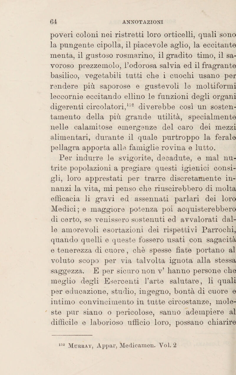 poveri coloni nei ristretti loro orticelli, quali sono la pungente cipolla, il piacevole aglio, la eccitante menta, il gustoso rosmarino, il gradito timo, il sa- voroso prezzemolo, l’odorosa salvia ed il fragrante basilico, vegetabili tutti che i cuochi usano per rendere più saporose e gustevoli le moltiformi leccornie eccitando eliino le funzioni degli organi digerenti circolatori,^^- diverebbe così un sosten¬ tamento della più grande utilità, specialmente nelle calamitose emergenze del caro dei mezzi alimentari, durante il quale purtroppo la ferale pellagra apporta alle famiglie rovina e lutto. Per indurre le svigorite, decadute, e mal nu¬ trite popolazioni a pregiare questi igienici consi¬ gli, loro apprestati per trarre discretamente in¬ nanzi la vita, mi penso che riuscirebbero di molta efficacia li gravi ed assennati parlari dei loro Medici; e maggiore potenza poi acquisterebbero di certo, se venissero sostenuti ed avvalorati dal¬ le amorevoli esortazioni dei rispettivi Parrochi, quando quelli e queste fossero usati con sagacità e tenerezza di cuore, che spesse fiate portano al voluto scopo per via talvolta ignota alla stessa saggezza. E per sicuro non v’ hanno persone che meglio degli Esercenti l’arte salutare, li quali per educazione, studio, ingegno, bontà di cuore e intimo convincimento in tutte circostanze, mole¬ ste pur siano o pericolose, sanno adempiere al difficile e laborioso ufficio loro, possano chiarire Murkay, Aj^par, Medicameli. Voi, 2