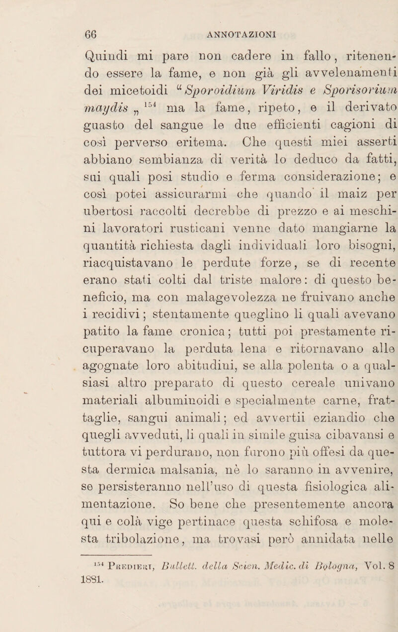 Quindi mi pare non cadere in fallo, ritenen¬ do essere la fame, e non già gli avvelenamenti dei micetoidi Sporoidium Viridis e Bporisoriuìn maijdis „ ma la fame, ripeto, e il derivato guasto del sangue le due efficienti cagioni di cosi perverso eritema. Che questi miei asserti abbiano sembianza di verità lo deduco da fatti, sui quali posi studio e ferma considerazione; e cosi potei assicurarmi che quando il maiz per ubertosi raccolti decrebbe di prezzo e ai meschi¬ ni lavoratori rusticani venne dato mangiarne la quantità richiesta dagli individuali loro bisogni, riacquistavano le perdute forze, se di recente erano stati colti dal triste malore : di questo be¬ nefìcio, ma con malagevolezza ne fruivano anche i recidivi ; stentamente queglino li quali avevano patito la fame cronica ; tutti poi prestamente ri¬ cuperavano la perduta lena e ritornavano alle agognate loro abitudini, se alla polenta o a qual¬ siasi altro preparato di questo cereale univano materiali albuminoidi e specialmente carne, frat¬ taglie, sangui animali ; ed avvertii eziandio che quegli avveduti, li quali in simile guisa cibavansi e tuttora vi perdurano, non furono più offesi da que¬ sta dermica malsania, nè lo saranno in avvenire, se persisteranno nell’uso di questa fìsiologica ali¬ mentazione. So bene che presentemente ancora qui e colà vige pertinace questa schifosa e mole¬ sta tribolazione, ma trovasi però annidata nelle Phkdieiìt, BillLett. della S>'icn. Medie, di Bologna, Voi. 8 1881.