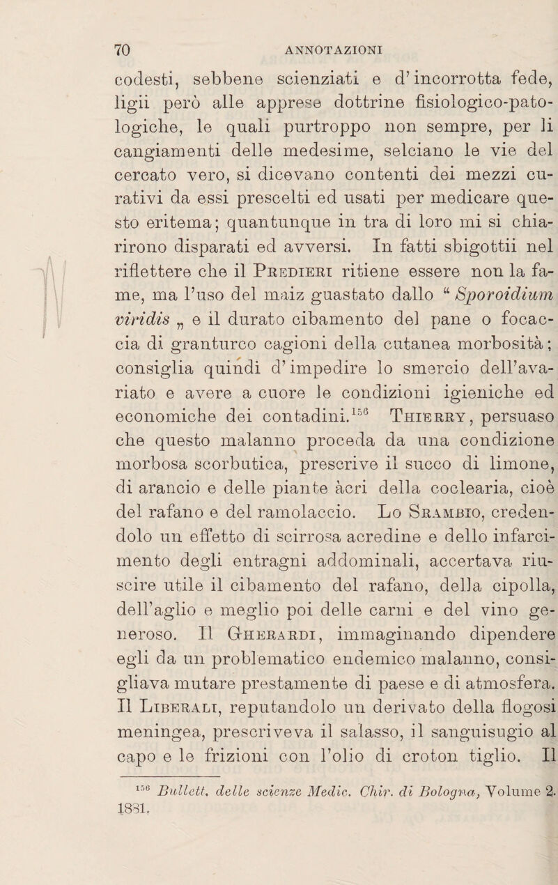 codesti, sebbene scienziati e d’incorrotta fede, ligii però alle apprese dottrine fisiologico-pato- logiche, le quali purtroppo non sempre, per li cangiamenti delle medesime, selciano le vie del cercato vero, si dicevano contenti dei mezzi cu¬ rativi da essi prescelti ed usati per medicare que¬ sto eritema; quantunque in tra di loro mi si chia¬ rirono disparati ed avversi. In fatti sbigottii nel riflettere che il Pkedieet ritiene essere non la fa¬ me, ma Fuso del maiz guastato dallo “ Sporoidium viridis „ e il durato cibamento del pane o focac¬ cia di granturco cagioni della cutanea morbosità ; consiglia quindi d’impedire lo smercio dell’ava¬ riato e avere a cuore le condizioni igieniche ed economiche dei contadini.Tuierey , persuaso che questo malanno proceda da una condizione morbosa scorbutica, prescrive il succo di limone, di arancio e delle piante acri della coclearia, cioè del rafano e del ramolaccio. Lo Srambio, creden¬ dolo un effetto di scirrosa acredine e dello infarci¬ mento degli entragni addominali, accertava riu¬ scire utile il cibamento del rafano, della cipolla, dell’aglio e meglio poi delle carni e del vino ge¬ neroso. Il Gheraedi, immaginando dipendere egli da un problematico endemico malanno, consi¬ gliava mutare prestamente di paese e di atmosfera. Il Liberali, reputandolo un derivato della flogosi meningea, prescriveva il salasso, il sanguisugio al capo e le frizioni con Folio di croton tiglio. Il Bullctt. delle scienze Medie, Chir. di Bologna, Volume 2. ISSI.