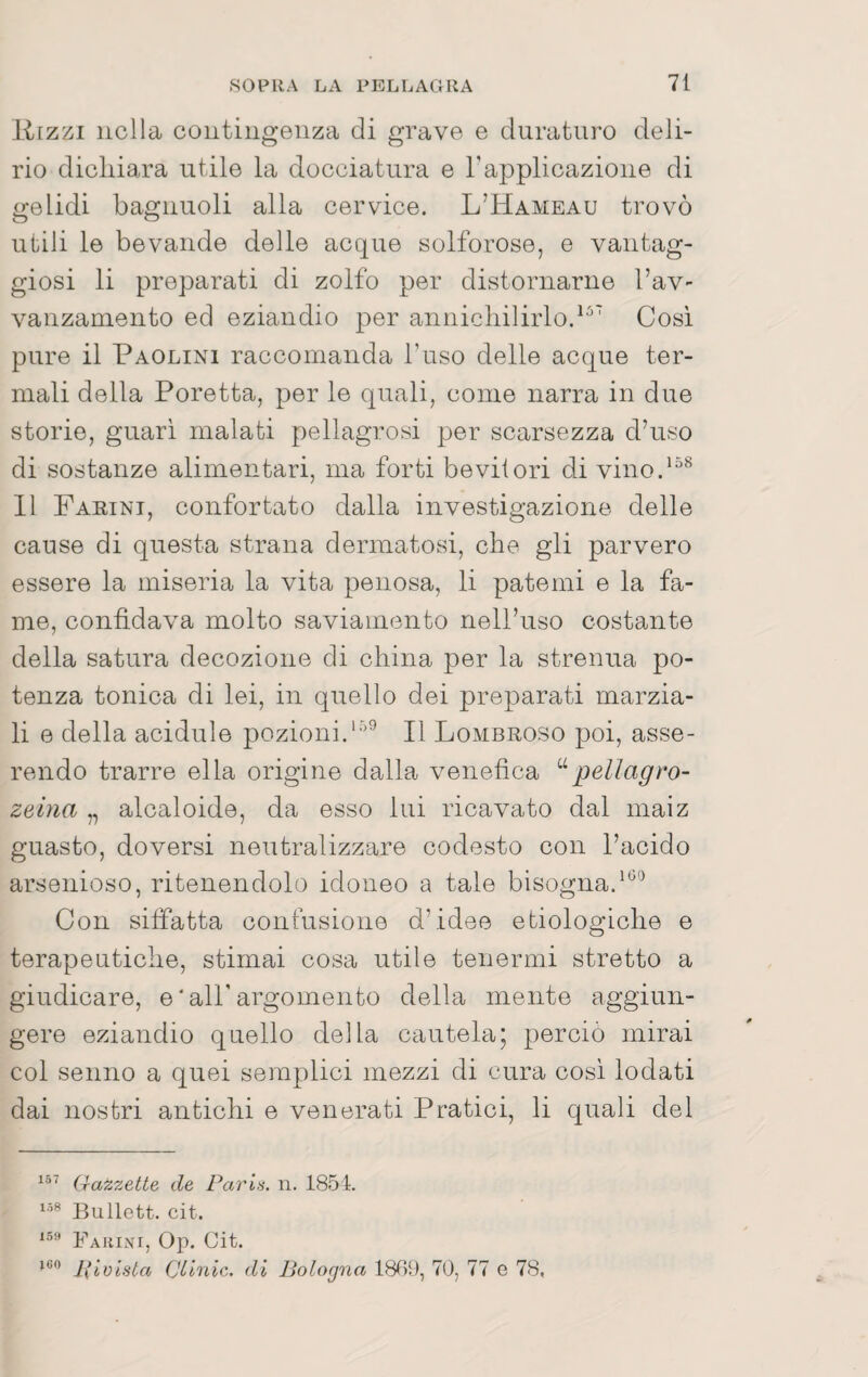 Rizzi nella contingenza di grave e duraturo deli¬ rio dichiara utile la docciatura e Tapplicazione di gelidi bagnuoli alla cervice. L’Hameau trovò utili le bevande delle acque solforose, e vantag¬ giosi li preparati di zolfo per distornarne Tav- vanzamento ed eziandio per annichilirlo.^^' Cosi pure il Paolini raccomanda l’uso delle acque ter¬ mali della Peretta, per le quali, come narra in due storie, guari malati pellagrosi per scarsezza d’uso di sostanze alimentari, ma forti bevitori di vino.^^^ 11 Faeini, confortato dalla investigazione delle cause di questa strana dermatosi, che gli parvero essere la miseria la vita penosa, li patemi e la fa¬ me, confidava molto saviamento neH’uso costante della satura decozione di china per la strenna po¬ tenza tonica di lei, in quello dei preparati marzia¬ li e della acidule pozioni.Il Lombroso poi, asse¬ rendo trarre ella origine dalla venefica pellagro- zeina „ alcaloide, da esso lui ricavato dal maiz guasto, doversi neutralizzare codesto con l’acido arsenioso, ritenendolo idoneo a tale bisogna.'^” Con siffatta confusione d’idee e biologiche e terapeutiche, stimai cosa utile tenermi stretto a giudicare, e ' all’argomento della mente aggiun¬ gere eziandio quello della cautela; perciò mirai col senno a quei semplici mezzi di cura cosi lodati dai nostri antichi e venerati Pratici, li quali del Gazzette de Paris, n. 1854. Bullett. cit. Fahini, Op. Cit. pivista Clinic, di Bologna 1889, 70, 77 g 78,