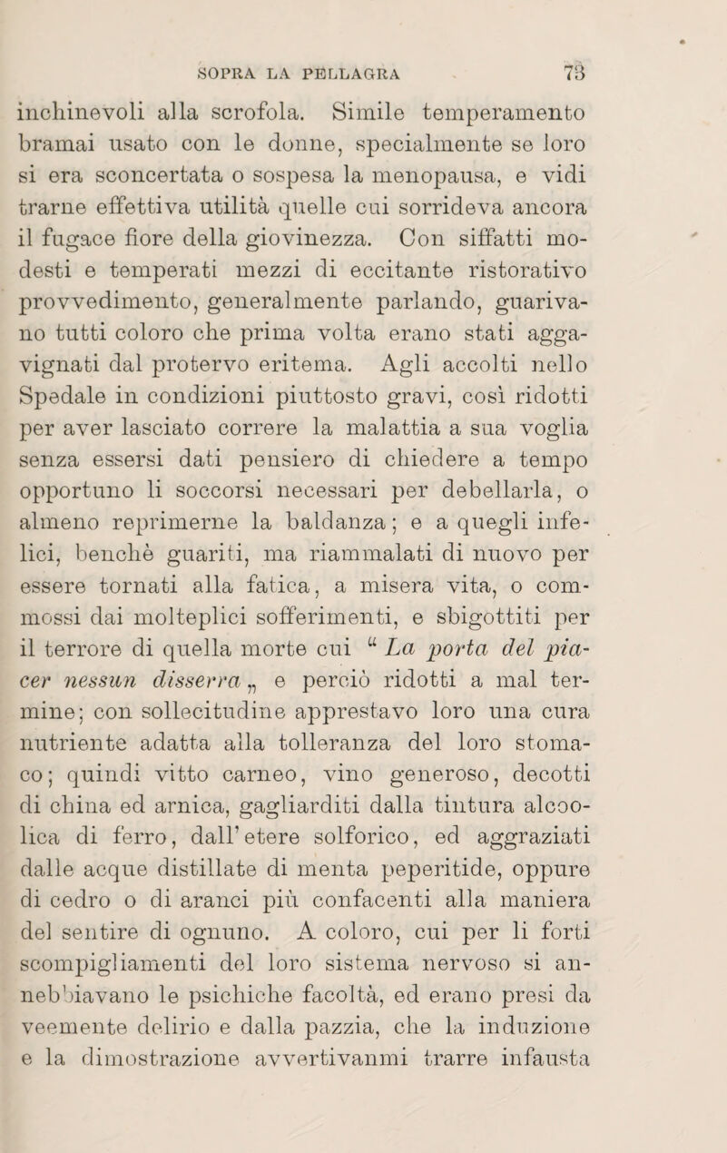 inchinevoli alla scrofola. Simile temperamento bramai usato con le donne, specialmente se loro si era sconcertata o sospesa la menopausa, e vidi trarne effettiva utilità ipielle cui sorrideva ancora il fugace fiore della giovinezza. Con siffatti mo¬ desti e temperati mezzi di eccitante ristorativo provvedimento, generalmente parlando, guariva¬ no tutti coloro che prima volta erano stati agga- vignati dal protervo eritema. Agli accolti nello Spedale in condizioni piuttosto gravi, cosi ridotti per aver lasciato correre la malattia a sua voglia senza essersi dati pensiero di chiedere a tempo opportuno li soccorsi necessari per debellarla, o almeno reprimerne la baldanza ; e a quegli infe¬ lici, benché guariti, ma riammalati di nuovo per essere tornati alla fatica, a misera vita, o com.- mossi dai molteplici sofferimenti, e sbigottiti per il terrore di quella morte cui “ La porta del pia¬ cer nessun disserra „ e perciò ridotti a mal ter¬ mine; con sollecitudine apprestavo loro una cura nutriente adatta alla tolleranza del loro stoma¬ co; quindi vitto carneo, vino generoso, decotti di china ed arnica, gagliarditi dalla tintura alcoo- lica di ferro, dall’etere solforico, ed aggraziati dalle acque distillate di menta peperitide, oppure di cedro o di aranci più confacenti alla maniera del sentire di ognuno. A coloro, cui per li forti scompigliamenti del loro sistema nervoso si an¬ nebbiavano le psichiche facoltà, ed erano presi da veemente delirio e dalla pazzia, che la induzione e la dimostrazione avvertivanmi trarre infausta