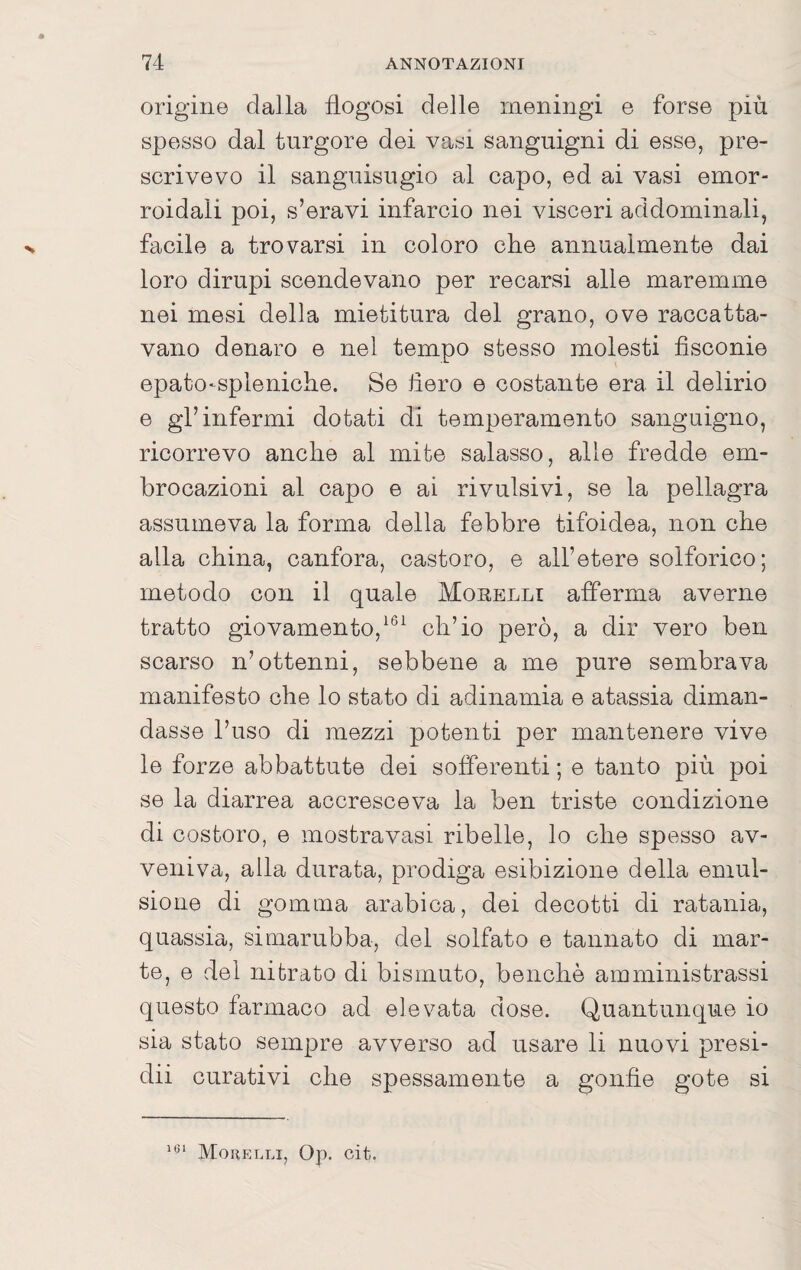 origine dalla flogosi delle meningi e forse più spesso dal turgore dei vasi sanguigni di esse, pre¬ scrivevo il sanguisugio al capo, ed ai vasi emor¬ roidali poi, s’eravi infarcio nei visceri addominali, facile a trovarsi in coloro che annualmente dai loro dirupi scendevano per recarsi alle maremme nei mesi della mietitura del grano, ove raccatta¬ vano denaro e nel tempo stesso molesti fìsconie epato-spleniche. Se fiero e costante era il delirio e gl’infermi dotati di temperamento sanguigno, ricorrevo anche al mite salasso, alle fredde em¬ brocazioni al capo e ai rivalsivi, se la pellagra assumeva la forma della febbre tifoidea, non che alla china, canfora, castoro, e all’etere solforico; metodo con il quale Morelli afferma averne tratto giovamento,ch’io però, a dir vero ben scarso n’ottenni, sebbene a me pure sembrava manifesto che lo stato di adinamia e atassia diman¬ dasse l’uso di mezzi potenti per mantenere vive le forze abbattute dei sofferenti ; e tanto più poi se la diarrea accresceva la ben triste condizione di costoro, e mostravasi ribelle, lo che spesso av¬ veniva, alla durata, prodiga esibizione della emul¬ sione di gomma arabica, dei decotti di ratania, quassia, simarubba, del solfato e tannato di mar- te, e del nitrato di bismuto, benché amministrassi questo farmaco ad elevata dose. Quantunque io sia stato sempre avverso ad usare li nuovi presi- dii curativi che spessamente a gonfie gote si Mohelli, Op. oit.