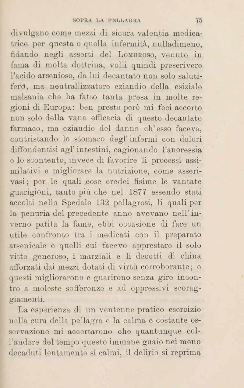 tlivulgauo come mezzi di sicura valentia medica- tiice per questa o quella infermità, nulladimeno, fidando negli asserti del Lombroso, venuto in fama di molta dottrina, volli quindi prescrivere l’acido arsenioso, da lui decantato non solo saluti¬ feri, ma neutrallizzatore eziandio della esiziale malsania che ha fatto tanta presa in molte re¬ gioni di Europa: ben presto però mi feci accorto non solo della vana efficacia di questo decantato farmaco, ma eziandio del danno ch’esse faceva, contristando lo stomaco degl’ infermi con dolori diffondentisi agl’ intestini, cagionando l’anoressia e lo scontento, invece di favorire li processi assi¬ milativi e migliorare la nutrizione, come asseri- vasi ; per le quali nose credei fìsime le vantate guarigioni, tanto più che nel 1877 essendo stati accolti nello Spedale 132 pellagrosi, li quali per la penuria del precedente anno avevano nell’ in¬ verno patita la fame, ebbi occasione di fare un utile confronto tra i medicati con il preparato arsenicale e quelli cui facevo apprestare il solo vitto generoso, i marziali e li decotti di china afforzati dai mezzi dotati di virtù corroborante; e questi migliorarono e guarirono senza gire incon¬ tro a moleste sofferenze e ad oppressivi scorag¬ giamenti. La esperienza di un ventenne pratico esercizio nella cura della pellagra e la calma e costante os¬ servazione mi accertarono che quantunque col¬ l’andare del tempo questo immane guaio nei meno decaduti lentamente si calmi, il delirio si reprima