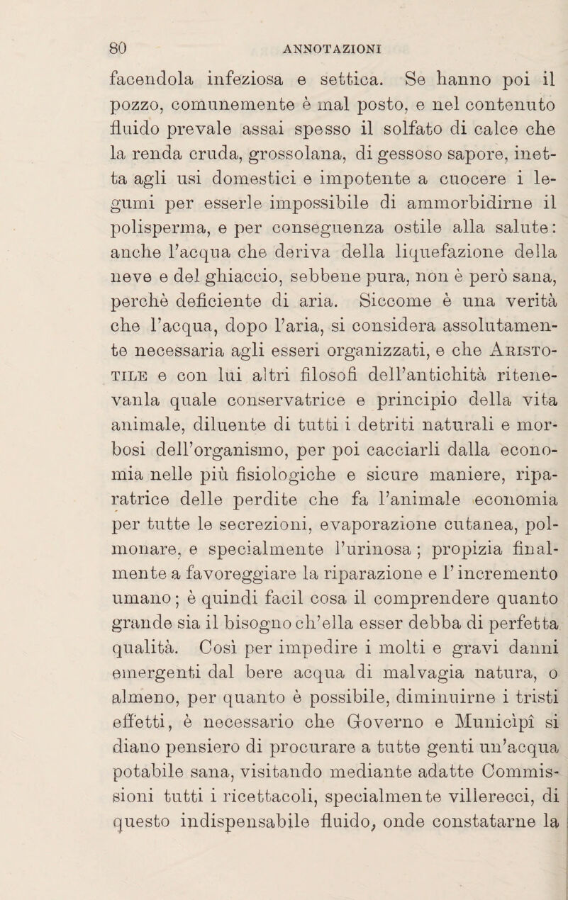 facendola infeziosa e settica. Se hanno poi il pozzo, comunemente è mal posto, e nel contenuto fluido prevale assai spesso il solfato di calce che la renda cruda, grossolana, di gessoso sapore, inet¬ ta agli usi domestici e impotente a cuocere i le¬ gumi per esserle impossibile di ammorbidirne il polisperma, e per conseguenza ostile alla salute : anche Facqua che deriva della liquefazione della neve e del ghiaccio, sebbene pura, non è però sana, perchè deficiente di aria. Siccome è una verità che l’acqua, dopo l’aria, si considera assolutamen¬ te necessaria agii esseri organizzati, e che Aristo¬ tile e con lui altri filosofi dell’antichità ritene- vanla quale conservatrice e principio della vita animale, diluente di tutti i detriti naturali e mor¬ bosi dell’organismo, per poi cacciarli dalla econo¬ mia nelle più fisiologiche e sicure maniere, ripa¬ ratrice delle perdite che fa l’animale economia per tutte le secrezioni, evaporazione cutanea, pol¬ monare, e specialmente l’urinosa ; propizia final¬ mente a favoreggiare la riparazione e l’incremento umano ; è quindi facil cosa il comprendere quanto grande sia il bisogno ch’ella esser debba di perfetta qualità. Cosi per impedire i molti e gravi danni emergenti dal bere acqua di malvagia natura, o almeno, per quanto è possibile, diminuirne i tristi efiètti, è necessario che Groverno e Municipi si diano pensiero di procurare a tutte genti un’acqua potabile sana, visitando mediante adatte Commis¬ sioni tutti i ricettacoli, specialmente villerecci, di questo indispensabile fluido; onde constatarne la