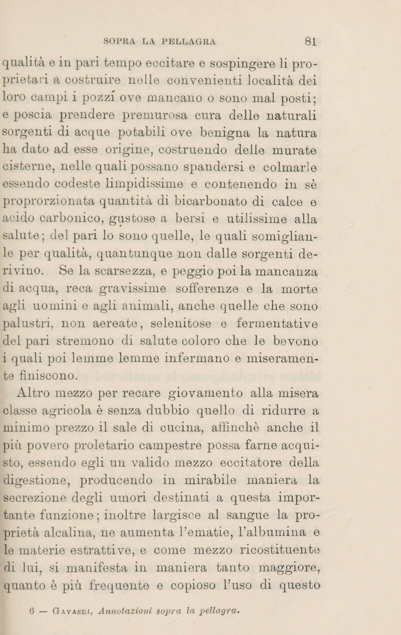 qualità e in pari tempo eccitare e sospingere li pro- prietai'i a costruire nelle convenienti località dei loro campi i pozzi ove mancano o sono mal posti; e poscia prendere premurosa cura delle naturali sorgenti di acque potabili ove benigna la natura Ila dato ad esse origine, costruendo delle murate cisterne, nelle quali possano spandersi e colmarle essendo codeste limpidissime e contenendo in sè proprorzionata quantità di bicarbonato di calce e acido carbonico, gustose a bersi e utilissime alla salute; del pari lo sono quelle, le quali somiglian- le per qualità, quantunque non dalle sorgenti de¬ rivino. Se la scarsezza, e peggio poi la mancanza di acqua, reca gravissime sofferenze e la morte agli uomini e agli animali, anclie quelle che sono palustri, non aereate, selenitose e fermentative del pari stremono di salute coloro che le bevono i quali poi lemme lemme infermano e miseramen¬ te finiscono. Altro mezzo per recare giovamento alla misera classe agricola è senza dubbio quello di ridurre a minimo prezzo il sale di cucina, affinchè anche il più povero proletario campestre possa farne acqui¬ sto, essendo egli un valido mezzo eccitatore della digestione, producendo in mirabile maniera la secrezione degli umori destinati a questa impor¬ tante funzione ; inoltre largisce al sangue la pro¬ prietà alcalina, ne aumenta l’ematie, l’albumina e le materie estrattive, e come mezzo ricostituente di lui, si manifesta in maniera tanto maggiore, quanto è più frequente e copioso l’uso di questo 6 — Gavasei, Annotazioni sottra la j)ellagra>