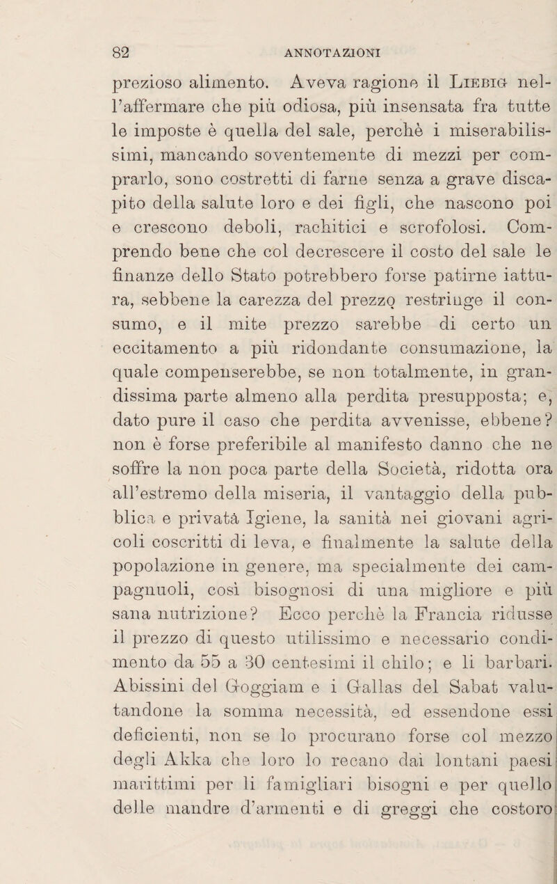 prezioso alimento. Aveva ragione il Liebig nel- l’affermare che più odiosa, più insensata fra tutte le imposte è quelJa del sale, perchè i miserabilis¬ simi, mancando soventemente di mezzi per com¬ prarlo, sono costretti di farne senza a grave disca¬ pito della salute loro e dei figli, che nascono poi e crescono deboli, rachitici e scrofolosi. Com¬ prendo bene che col decrescere il costo del sale le finanze dello Stato potrebbero forse patirne iattu¬ ra, sebbene la carezza del prezzo restringe il con¬ sumo, e il mite prezzo sarebbe di certo un eccitamento a più ridondante consumazione, la quale compenserebbe, se non totalmente, in gran¬ dissima parte almeno alla perdita presupposta; e, dato pure il caso che perdita avvenisse, ebbene? non è forse preferibile al manifesto danno che ne soffre la non poca parte della Società, ridotta ora all’estremo della miseria, il va-ntaggio della pub¬ blica e privata Igiene, la sanità nei giovani agri¬ coli coscritti di leva, e finalmente la salute della popolazione in genere, ma specialmente dei cam- pagnuoli, cosi bisognosi di una migliore e più sana nutrizione? Ecco perchè la Francia ridusse il prezzo di questo utilissimo e necessario condi¬ mento da 55 a 30 centesimi il chilo; e li barbari. Abissini del Groggiam e i G-allas del Sabat valu¬ tandone la somma necessità, ed essendone essi deficienti, non se lo procurano forse col mezzo degli Akka che loro lo recano dai lontani paesi^ marittimi per li famigliari bisogni e per quello, delle mandre d’armenti e di greggi che costoro’