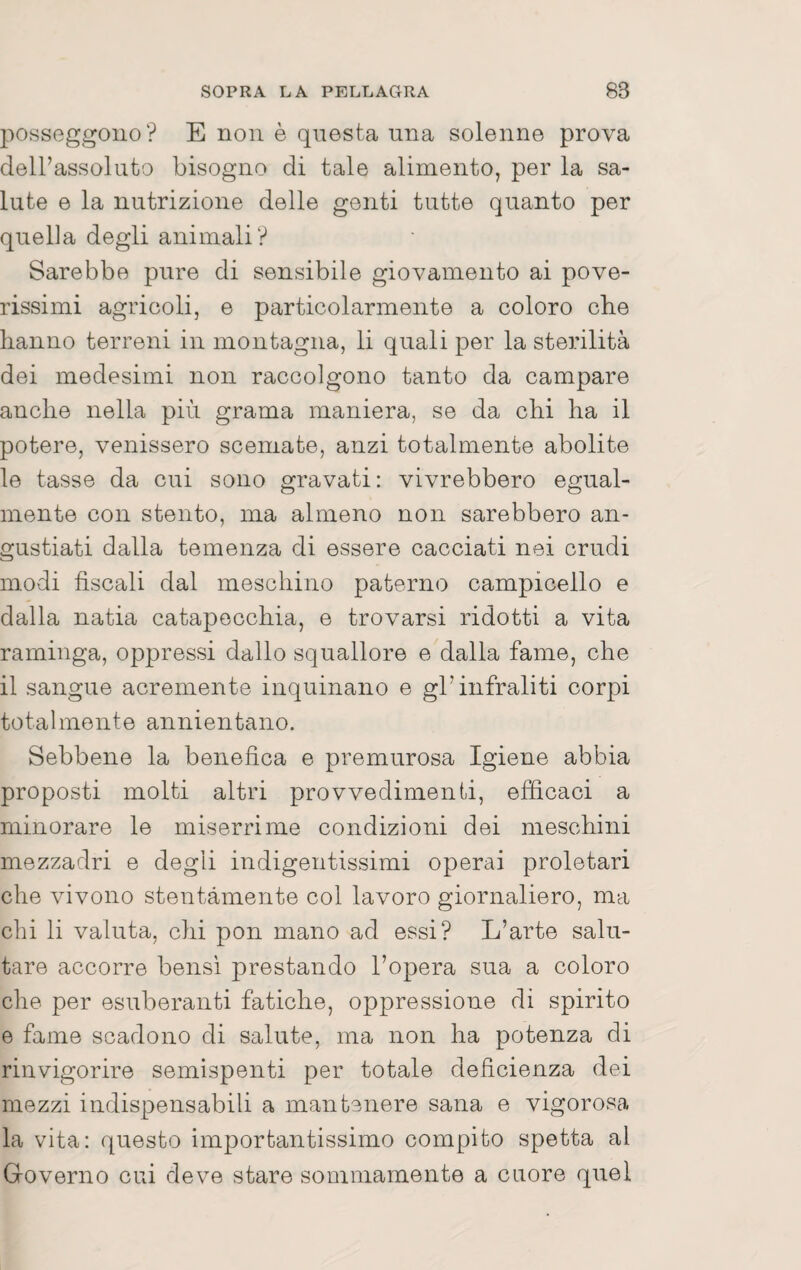 posseggono? E non è questa una solenne prova dell’assoluto bisogno di tale alimento, per la sa¬ lute e la nutrizione delle genti tutte quanto per quella degli animali? Sarebbe pure di sensibile giovamento ai pove¬ rissimi agricoli, e particolarmente a coloro che hanno terreni in montagna, li quali per la sterilità dei medesimi non raccolgono tanto da campare anche nella più grama maniera, se da chi ha il potere, venissero scemate, anzi totalmente abolite le tasse da cui sono gravati: vivrebbero egual¬ mente con stento, ma almeno non sarebbero an¬ gustiati dalla temenza di essere cacciati nei crudi modi fiscali dal meschino paterno campicello e dalla natia catapecchia, e trovarsi ridotti a vita raminga, oppressi dallo squallore e dalla fame, che il sangue acremente inquinano e gl’infraliti corpi totalmente annientano. Sebbene la benefica e premurosa Igiene abbia proposti molti altri provvedimenti, efficaci a minorare le miserrime condizioni dei meschini mezzadri e degli indigentissimi operai proletari che vivono stentamente col lavoro giornaliero, ma chi li valuta, chi pon mano ad essi? L’arte salu¬ tare accorre bensì prestando l’opera sua a coloro che per esuberanti fatiche, oppressione di spirito e fame scadono di salute, ma non ha potenza di rinvigorire semispenti per totale deficienza dei mezzi indispensabili a mantenere sana e vigorosa la vita: questo importantissimo compito spetta al Governo cui deve stare sommamente a cuore quel