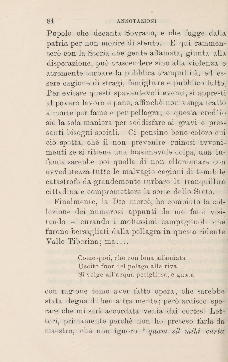 Popolo che decanta Sovrano, e che fugge dalla patria per non morire di stento. E qui rammen¬ terò con la Storia che gente affamata, giunta alla disperazione, può trascendere sino alla violenza e acremente turbare la pubblica tranquillila, ed es¬ sere cagione di stragi, famigliare e pubblico lutto. Per evitare questi spaventevoli eventi, si appresti al povero lavoro e pane, affinchè non venga tratto a morte per fame e per pellagra ; e questa cred’ io sia la sola maniera per soddisfare ai gravi e pres¬ santi bisogni sociali. Ci pensino bene coloro cui ciò spetta, che il non prevenire ruinosi avveni¬ menti se si ritiene una biasimevole colpa, una in¬ famia sarebbe poi quella di non allontanare con avvedutezza tutte le malvagie cagioni di temibile catastrofe da grandemente turbare la tranquillità cittadina e compromettere la sorte dello Stato. Finalmente, la Dio mercè, ho compiuto la col¬ lezione dei numerosi appunti da me fatti visi¬ tando e curando i moltissimi campagnuoli che furono bersagliati dalla pellagra in questa ridente Valle Tiberina ; ma.... Come quei, che con lena affannata Uscito fnor del pelago alla riva Si volge alPacqna perigliosa, e guata con ragione temo aver fatto opera, che sarebbe stata degna di ben altra mente ; però ardisco spe¬ rare che mi sarà accordata venia dai cortesi Let¬ tori, primamente perchè non ho preteso farla da maestro, chè non ignoro “ quam sii miìn curia