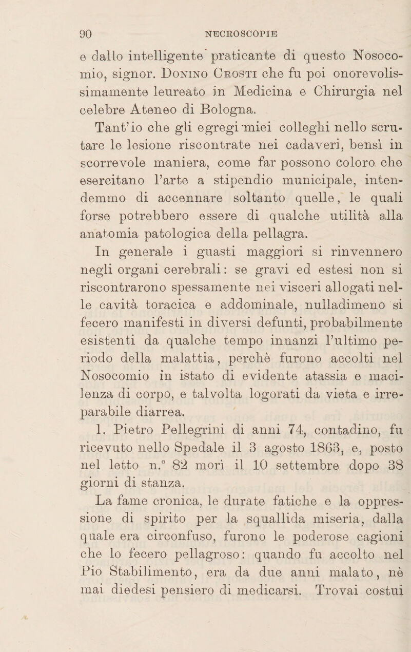 6 dallo intelligente' praticante di questo Nosoco¬ mio, signor. Donino Crosti che fu poi onorevolis¬ simamente leureato in Medicina e Chirurgia nel celebre Ateneo di Bologna. Tant’io che gli egregi miei colleglli nello scru¬ tare le lesione riscontrate nei cadaveri, bensì in scorrevole maniera, come far possono coloro che esercitano l’arte a stipendio municipale, inten¬ demmo di accennare soltanto quelle, le quali forse potrebbero essere di qualche utilità alla anatomia patologica della pellagra. In generale i guasti maggiori si rinvennero negli organi cerebrali : se gravi ed estesi non si riscontrarono spessamente nei visceri allogati nel¬ le cavità toracica e addominale, nulladimeno si fecero manifesti in diversi defunti, probabilmente esistenti da qualche tempo innanzi l’ultimo pe¬ riodo della malattia, perchè furono accolti nel Nosocomio in istato di evidente atassia e maci¬ lenza di corpo, e talvolta logorati da vieta e irre¬ parabile diarrea. 1. Pietro Pellegrini di anni 74, contadino, fu ricevuto nello Spedale il 3 agosto 1863, e, posto nel letto n.° 82 morì il 10 settembre dopo 38 giorni di stanza. La fame cronica, le durate fatiche e la oppres¬ sione di spirito per la squallida miseria, dalla quale era circonfuso, furono le poderose cagioni che lo fecero pellagroso: quando fu accolto nel Pio Stabilimento, era da due anni malato, nè mai diedesi pensiero di medicarsi. Trovai costui