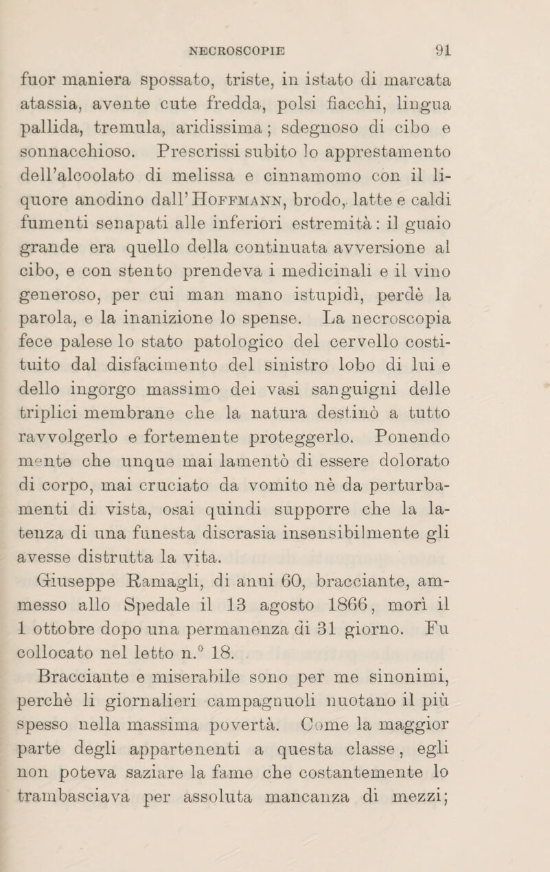 fuor maniera spossato, triste, in istato di marcata atassia, avente cute fredda, polsi fiacchi, lingua pallida, tremula, aridissima ; sdegnoso di cibo e sonnacchioso. Prescrissi subito lo apprestamento dell’alcoolato di melissa e cinnamomo con il li¬ quore anodino dall’ Hoffmann, brodo,, latte e caldi fumenti senapati alle inferiori estremità : il guaio grande era quello della continuata avversione al cibo, e con stento prendeva i medicinali e il vino generoso, per cui man mano istupidì, perdè la parola, e la inanizione lo spense. La necroscopia fece palese lo stato patologico del cervello costi¬ tuito dal disfacimento del sinistro lobo di lui e dello ingorgo massimo dei vasi sanguigni delle triplici membrane che la natura destinò a tutto ravvolgerlo e fortemente proteggerlo. Ponendo mente che unque mai lamentò di essere dolorato di corpo, mai cruciato da vomito nè da perturba¬ menti di vista, osai quindi supporre che la la¬ tenza di una funesta discrasia insensibilmente gli avesse distrutta la vita. Giuseppe Pamagli, di anni 60, bracciante, am¬ messo allo Spedale il 13 agosto 1866, mori il 1 ottobre dopo una permanenza di 31 giorno. Fu collocato nel letto n.*^ 18. Bracciante e miserabile sono per me sinonimi, perchè li giornalieri campagnuoli nuotano il più spesso nella massima povertà. Come la maggior parte degli appartenenti a questa classe, egli non poteva saziare la fame che costantemente lo trambasciava per assoluta mancanza di mezzi;