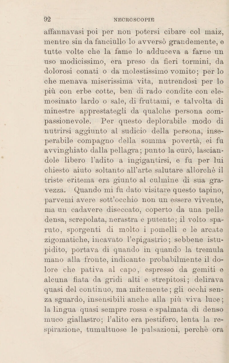 afFannavasi poi per non potersi cibare col maiz, mentre sin da fanciullo lo avversò grandemente, e tutte volte che la fame lo adduceva a farne un uso modicissimo, era preso da fieri termini, da dolorosi conati o da molestissimo vomito ; per lo che menava miserissima vita, nutrendosi per lo più con erbe cotte, ben di rado condite con ele¬ mosinato lardo o sale, di fruttami, e talvolta di minestre apprestategli da qualche persona com¬ passionevole. Per questo deplorabile modo di nutrirsi aggiunto al sudicio della persona, inse- perabile compagno della somma povertà, ei fu avvinghiato dalla pellagra ; punto la curò, lascian¬ dole libero l’adito a ingigantirsi, e fu per lui chiesto aiuto soltanto all’arte salutare allorché il triste eritema era giunto al culmine di sua gra¬ vezza. Quando mi fu dato visitare questo tapino, parvemi avere sott’occhio non un essere vivente, ma un cadavere diseccato, coperto da una pelle densa, screpolata, nerastra e putente ; il volto spa¬ ruto, sporgenti di molto i pomelli e le arcate zigomatiche, incavato l’epigastrio ; sebbene istu¬ pidito, portava di quando in quando la tremula mano alla fronte, indicante probabilmente il do¬ lore che pativa al capo, espresso da gemiti e alcuna fiata da gridi alti e strepitosi ; delirava quasi del continuo, ma mitemente ; gii occhi sen¬ za sguardo, insensibili anche alla più viva luce ; la lingua quasi sempre rossa e spalmata di denso muco giallastro; l’alito era pestifero, lenta la re¬ spirazione, tumultuose le pulsazioni, perchè ora