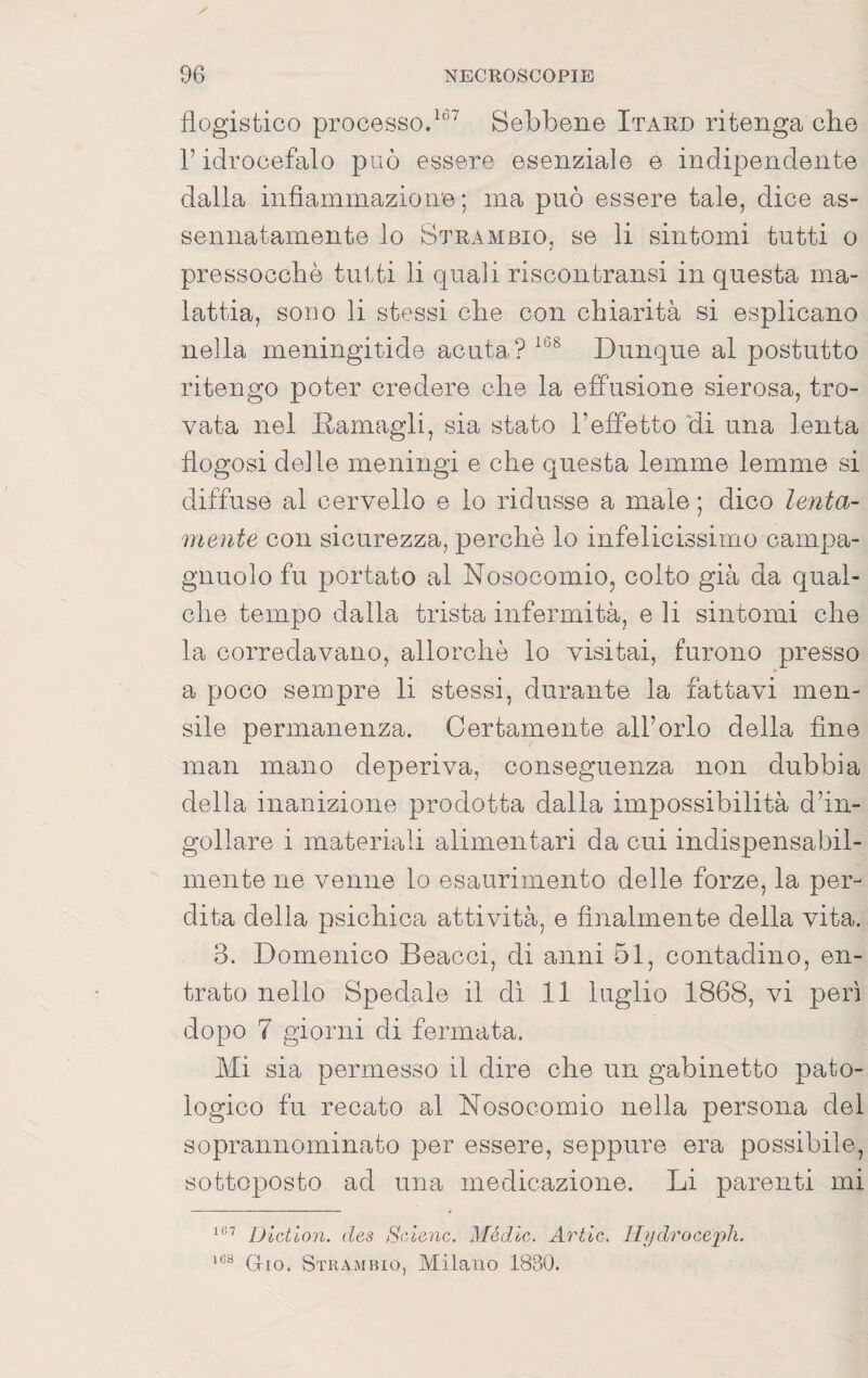 flogistico processo/®^ Sebbene Itard ritenga che l’idrocefalo può essere esenziale e indipendente dalla infiammazione ; ma può essere tale, dice as¬ sennatamente lo Strambio, se li sintomi tutti o pressocchè tutti li quali riscontransi in questa ma¬ lattia, sono li stessi che con chiarità si esplicano nella meningitide acuta? Dunque al postutto ritengo poter credere che la effusione sierosa, tro¬ vata nel Damagli, sia stato l’effetto 'di una lenta flogosi delle meningi e che questa lemme lemme si diffuse al cerAmllo e lo ridusse a male; dico lenta¬ mente con sicurezza, perchè lo infelicissimo campa- gnuolo fu portato al Nosocomio, colto già da qual¬ che tempo dalla trista infermità, e li sintomi che la corredavano, allorché lo visitai, furono presso a poco sempre li stessi, durante la fattavi men¬ sile permanenza. Certamente all’orlo della fine man mano deperiva, conseguenza non dubbia della inanizione prodotta dalla impossibilità d’in¬ gollare i materiali alimentari da cui indispensabil¬ mente ne venne lo esaurimento delle forze, la per¬ dita della psichica attività, e finalmente della vita. 3. Domenico Beacci, di anni 51, contadino, en¬ trato nello Spedale il di 11 luglio 1868, vi perì dopo 7 giorni di fermata. Mi sia permesso il dire ohe un gabinetto pato¬ logico fu recato al Nosocomio nella persona del soprannominato per essere, seppure era possibile, sottoposto ad una medicazione. Li parenti mi Dictloìi. des Srdenc. Mèdie. Arile. Ilydroce'ph. Grio. Stkambio, Milano 1830.