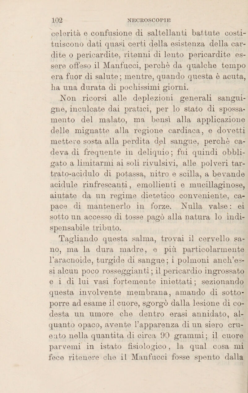 celerità e confusione di saltellanti battute costi¬ tuiscono dati quasi certi della esistenza della car¬ dite 0 pericardite, ritenni di lento pericardite es¬ sere offeso il Manfucci, perchè da qualche tempo era fuor di salute; mentre, quando questa è acuta, ha una durata di pochissimi giorni. Non ricorsi alle deplezioni generali sangui¬ gne, inculcate dai pratici, per lo stato di spossa^ mento del malato, ma bensì alla applicazione delle mignatte alla regione cardiaca, e dovetti mettere sosta alla perdita dpi sangue, perchè ca¬ deva di frequente in deliquio ; fui quindi obbli¬ gato a limitarmi ai soli rivulsivi, alle polveri tar- trato-acidulo di potassa, nitro e sciita, a bevande acidule rinfrescanti, emollienti e mucillaginose, aiutate da un regime dietetico conveniente, ca¬ pace di mantenerlo in forze. Nulla valse : ei sotto un accesso di tosse pagò alla natura lo indi¬ spensabile tributo. Tagliando questa salma, trovai il cervello sa¬ no, ma la dura madre, e più particolarmente raracnoide, turgide di sangue ; i polmoni anch’es- si alcun poco rosseggianti ; il pericardio ingrossato e i di lui vasi fortemente iniettati ; sezionando questa involvente membrana, amando di sotto¬ porre ad esame il cuore, sgorgò dalla lesione di co- desta un umore che dentro orasi annidato, al¬ quanto opaco, avente l’apparenza di un siero cru¬ ento nella quantità di circa 90 grammi; il cuore parvemi in istato fisiologico, la qual cosa mi fece ritenere che il Manfucci fosse spento dalla