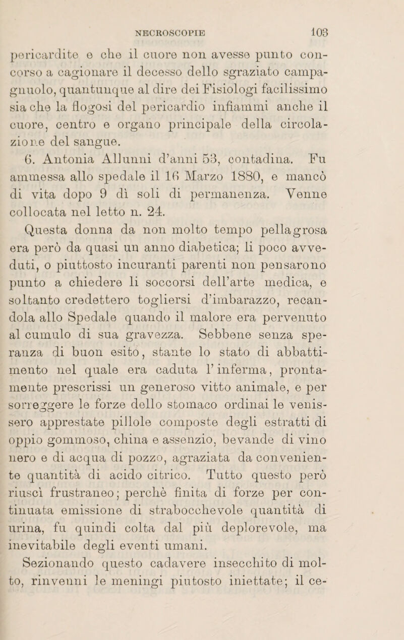 poriocirdite o che il cuore non avesse punto con¬ corso a cagionare il decesso dello sgraziato cainpa- gnuolo, quantunque al dire dei Fisiologi facilissimo sia che la flogosi del pericardio infiammi anche il cuore, centro e organo principale della circola¬ zione del sangue. G. Antonia Allunili d’anni 53, contadina. Fu ammessa allo spedale il IG Marzo 1880, e mancò di vita dopo 9 dì soli di permanenza. Venne collocata nel letto n. 24. Questa donna da non molto tempo pellagrosa era però da quasi un anno diabetica; li poco avve¬ duti, o piuttosto incuranti parenti non pensarono punto a chiedere li soccorsi dell’arte medica, e soltanto credettero togliersi d’imbarazzo, recan¬ dola allo Spedale quando il malore era pervenuto al cumulo di sua gravezza. Sebbene senza spe¬ ranza di buon esito, stante lo stato di abbatti¬ mento nel quale era caduta l’inferma, pronta¬ mente prescrissi un generoso vitto animale, e per sorreggere le forze dello stomaco ordinai le venis¬ sero apprestate pillole composte degli estratti di oppio gommoso, china e assenzio, bevande di vino nero e di acqua di pozzo, agraziata da convenien¬ te quantità di acido citrico. Tutto questo però riuscì frustraneo ; perchè finita di forze per con¬ tinuata emissione di strabocchevole quantità di urina, fu quindi colta dal più deplorevole, ma inevitabile degli eventi umani. Sezionando questo cadavere insecchito di mol¬ to, rinvenni le meningi piutosto iniettate; il ce-