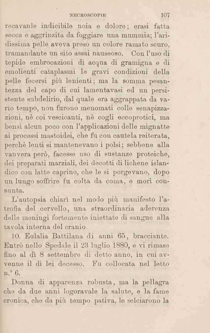 reca valile indicibile noia e dolore; erasi fatta secca e aggrinzita da foggiare mia mummia; Tari- dissima pelle aveva preso un colore ramato scuro, tramandante un sito assai nauseoso. Con l’uso di tepide embrocazioni di acqua di gramigna e di emolienti cataplasmi le gravi condizioni della pelle fecersi più lenienti ; ma la somma pesan¬ tezza del capo di cui lamentavasi ed un persi¬ stente subdelirio, dal quale era aggrappata da va¬ rio tempo, non furono menomati colle senapizza- zioni, nè coi vescicanti, nè cogli eccoprotici, ma bensì alcun poco con l’applicazioni delle mignatte ai processi mastoidei, che fu con cautela reiterata, perchè lenti si mantenevano i polsi; sebbene alla vanvera però, facesse uso di sustanze proteiche, dei preparati marziali, dei decotti di lichene islan- dico con latte caprino, che le si porgevano, dopo un lungo soffrire fu colta da coma, e morì con¬ sunta. L’autopsia chiari nel modo più manifesto l’a¬ trofìa del cervello, una straordinaria aderenza delle meningi fortemente iniettate di sangue alla tavola interna del cranio, 10. Eulalia Battilana di anni 65, bracciante. Entrò nello Spedale il 23 luglio 1880, e vi rimase fino al di 8 settembre di detto anno, in cui av¬ venne il di lei decesso. Fu collocata nel letto n.'^ 6. Donna di apparenza robusta, ma la pellagra che da due anni logoravale la salute, e la fame cronica, che da più tempo pativa, le selciarono la