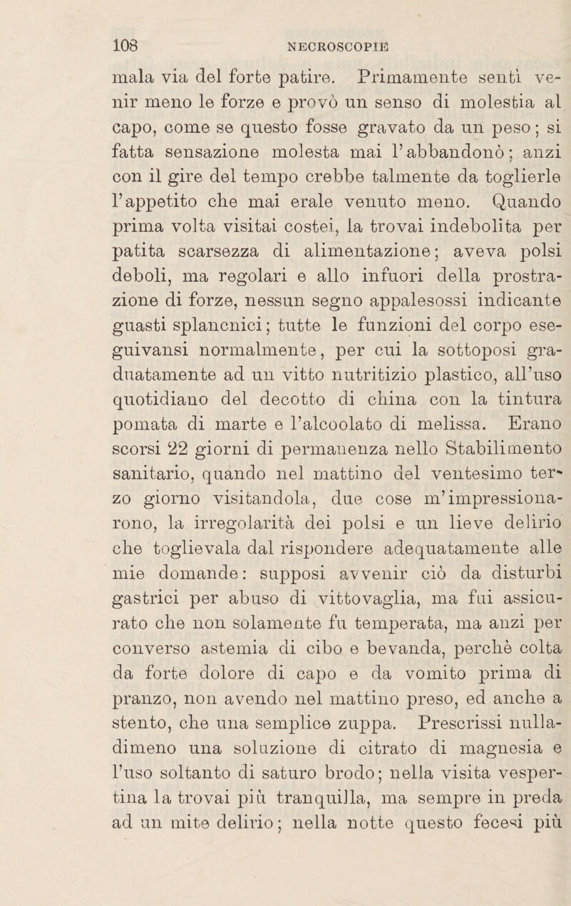 mala via del forte patire. Primamente senti ve¬ nir meno le forze e provò un senso di molestia al capo, come se questo fosse gravato da un peso ; si fatta sensazione molesta mai l’abbandonò : anzi / con il gire del tempo crebbe talmente da toglierle l’appetito che mai erale venuto meno. Quando prima volta visitai costei, la trovai indebolita per patita scarsezza di alimentazione ; aveva polsi deboli, ma regolari e allo infuori della prostra¬ zione di forze, nessun segno appalesossi indicante guasti splancnici ; tutte le funzioni del corpo ese- guivansi normalmente, per cui la sottoposi gra¬ duatamente ad un vitto nutritizio plastico, all’uso quotidiano del decotto di china con la tintura pomata di marte e l’alcoolato di melissa. Erano scorsi 22 giorni di permanenza nello Stabilimento sanitario, quando nel mattino del ventesimo ter^ zo giorno visitandola, due cose m’impressiona¬ rono, la irregolarità dei polsi e un lieve delirio che toglie vaia dal rispondere adequatamente alle mie domande : supposi avvenir ciò da disturbi gastrici per abuso di vittovaglia, ma fui assicu¬ rato che non solamente fu temperata, ma anzi per converso astemia di cibo e bevanda, perchè colta da forte dolore di capo e da vomito prima di pranzo, non avendo nel mattino preso, ed anche a stento, che una semplice zuppa. Prescrissi nulla- dimeno una soluzione di citrato di magnesia e l’uso soltanto di saturo brodo; nella visita vesper¬ tina la trovai piu tranquilla, ma sempre in preda ad un mite delirio ; nella notte questo fece'^ii più