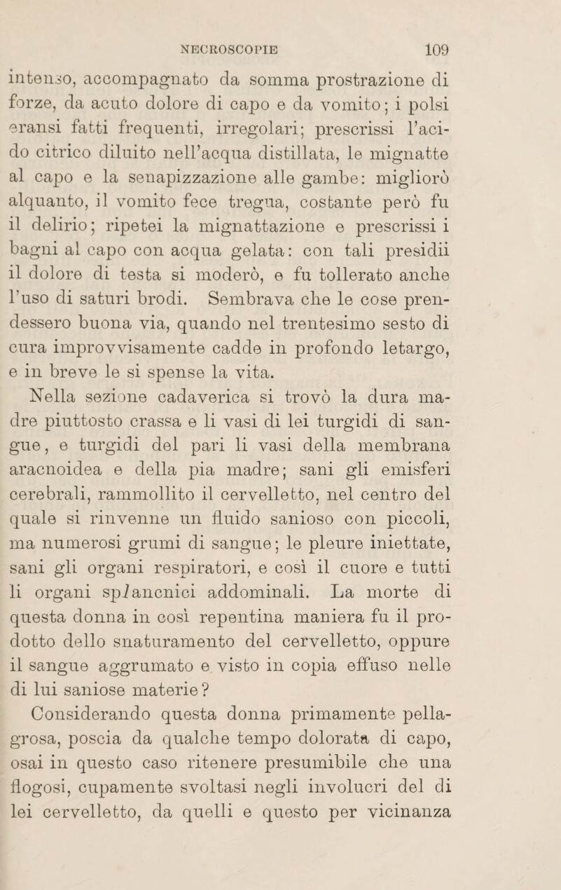 intonso, accompagnato da somma prostrazione di forze, da acuto dolore di capo e da vomito; i polsi eransi fatti frequenti, irregolari; prescrissi l’aci¬ do citrico diluito nell’acqua distillata, le mignatte al capo e la senapizzazione alle gambe: migliorò alquanto, il vomito fece tregua, costante però fu il delirio ; ripetei la mignattazione e prescrissi i bagni al capo con acqua gelata: con tali presidii il dolore di testa si moderò, e fu tollerato anche l’uso di saturi brodi. Sembrava che le cose pren¬ dessero buona via, quando nel trentesimo sesto di cura improvvisamente cadde in profondo letargo, e in breve le si spense la vita. Nella sezione cadaverica si trovò la dura ma¬ dre piuttosto crassa e li vasi di lei turgidi di san¬ gue , e turgidi dei pari li vasi della membrana aracnoidea e della pia madre; sani gli emisferi cerebrali, rammollito il cervelletto, nei centro del quale si rinvenne un fluido sanioso con piccoli, ma numerosi grumi di sangue ; le pleure iniettate, sani gli organi respiratori, e cosi il cuore e tutti li organi spi alienici addominali. La morte di questa donna in cosi repentina maniera fu il pro¬ dotto dello snaturamento del cervelletto, oppure il sangue aggrumato e visto in copia effuso nello di lui saniose materie ? Considerando questa donna primamente pella¬ grosa, poscia da qualche tempo dolorata di capo, osai in questo caso ritenere presumibile che una flogosi, cupamente svoltasi negli involucri del di lei cervelletto, da quelli e questo per vicinanza