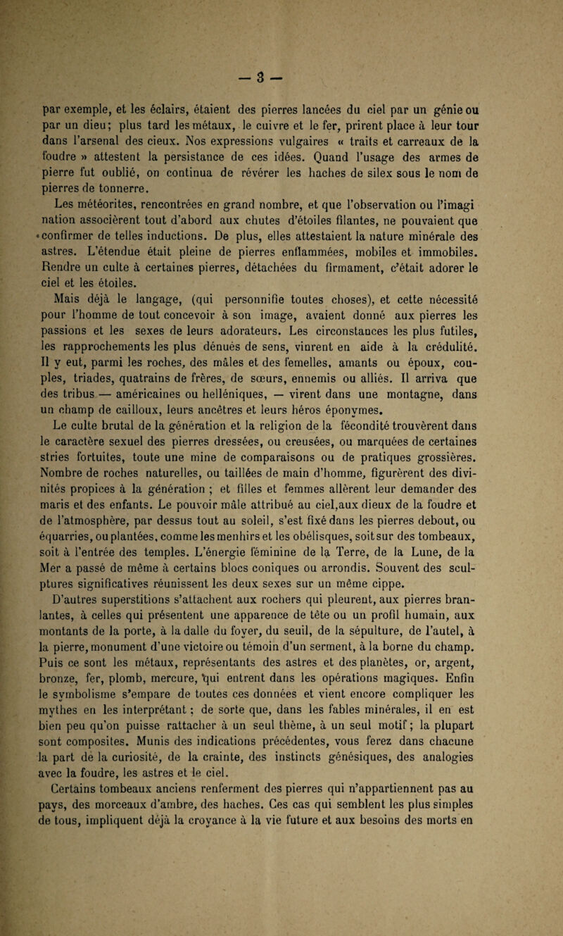 par exemple, et les éclairs, étaient des pierres lancées du ciel par un génie ou par un dieu; plus tard les métaux, le cuivre et le fer, prirent place à leur tour dans l’arsenal des cieux. Nos expressions vulgaires « traits et carreaux de la foudre » attestent la persistance de ces idées. Quand l’usage des armes de pierre fut oublié, on continua de révérer les haches de silex sous le nom de pierres de tonnerre. Les météorites, rencontrées en grand nombre, et que l’observation ou l’imagi nation associèrent tout d’abord aux chutes d’étoiles filantes, ne pouvaient que « confirmer de telles inductions. De plus, elles attestaient la nature minérale des astres. L’étendue était pleine de pierres enflammées, mobiles et immobiles. Rendre un culte à certaines pierres, détachées du firmament, c’était adorer le ciel et les étoiles. Mais déjà le langage, (qui personnifie toutes choses), et cette nécessité pour l’homme de tout concevoir à son image, avaient donné aux pierres les passions et les sexes de leurs adorateurs. Les circonstances les plus futiles, les rapprochements les plus dénués de sens, vinrent en aide à la crédulité. Il y eut, parmi les roches, des mâles et des femelles, amants ou époux, cou¬ ples, triades, quatrains de frères, de sœurs, ennemis ou alliés. Il arriva que des tribus — américaines ou helléniques, — virent dans une montagne, dans un champ de cailloux, leurs ancêtres et leurs héros éponymes. Le culte brutal de la génération et la religion de la fécondité trouvèrent dans le caractère sexuel des pierres dressées, ou creusées, ou marquées de certaines stries fortuites, toute une mine de comparaisons ou de pratiques grossières. Nombre de roches naturelles, ou taillées de main d’homme, figurèrent des divi¬ nités propices à la génération ; et filles et femmes allèrent leur demander des maris et des enfants. Le pouvoir mâle attribué au ciel,aux dieux de la foudre et de l’atmosphère, par dessus tout au soleil, s’est fixé dans les pierres debout, ou équarries, ou plantées, comme les menhirs et les obélisques, soitsur des tombeaux, soit à l’entrée des temples. L’énergie féminine de la Terre, de la Lune, de la Mer a passé de même à certains blocs coniques ou arrondis. Souvent des scul¬ ptures significatives réunissent les deux sexes sur un même cippe. D’autres superstitions s’attachent aux rochers qui pleurent, aux pierres bran¬ lantes, à celles qui présentent une apparence de tête ou un profil humain, aux montants de la porte, à la dalle du foyer, du seuil, de la sépulture, de l’autel, à la pierre, monument d’une victoire ou témoin d’un serment, à la borne du champ. Puis ce sont les métaux, représentants des astres et des planètes, or, argent, bronze, fer, plomb, mercure, vqui entrent dans les opérations magiques. Enfin le symbolisme s’empare de toutes ces données et vient encore compliquer les mythes en les interprétant ; de sorte que, dans les fables minérales, il en est bien peu qu’on puisse rattacher à un seul thème, à un seul motif ; la plupart sont composites. Munis des indications précédentes, vous ferez dans chacune la part de la curiosité, de la crainte, des instincts génésiques, des analogies avec la foudre, les astres et le ciel. Certains tombeaux anciens renferment des pierres qui n’appartiennent pas au pays, des morceaux d’ambre, des haches. Ces cas qui semblent les plus simples de tous, impliquent déjà la croyance à la vie future et aux besoins des morts en