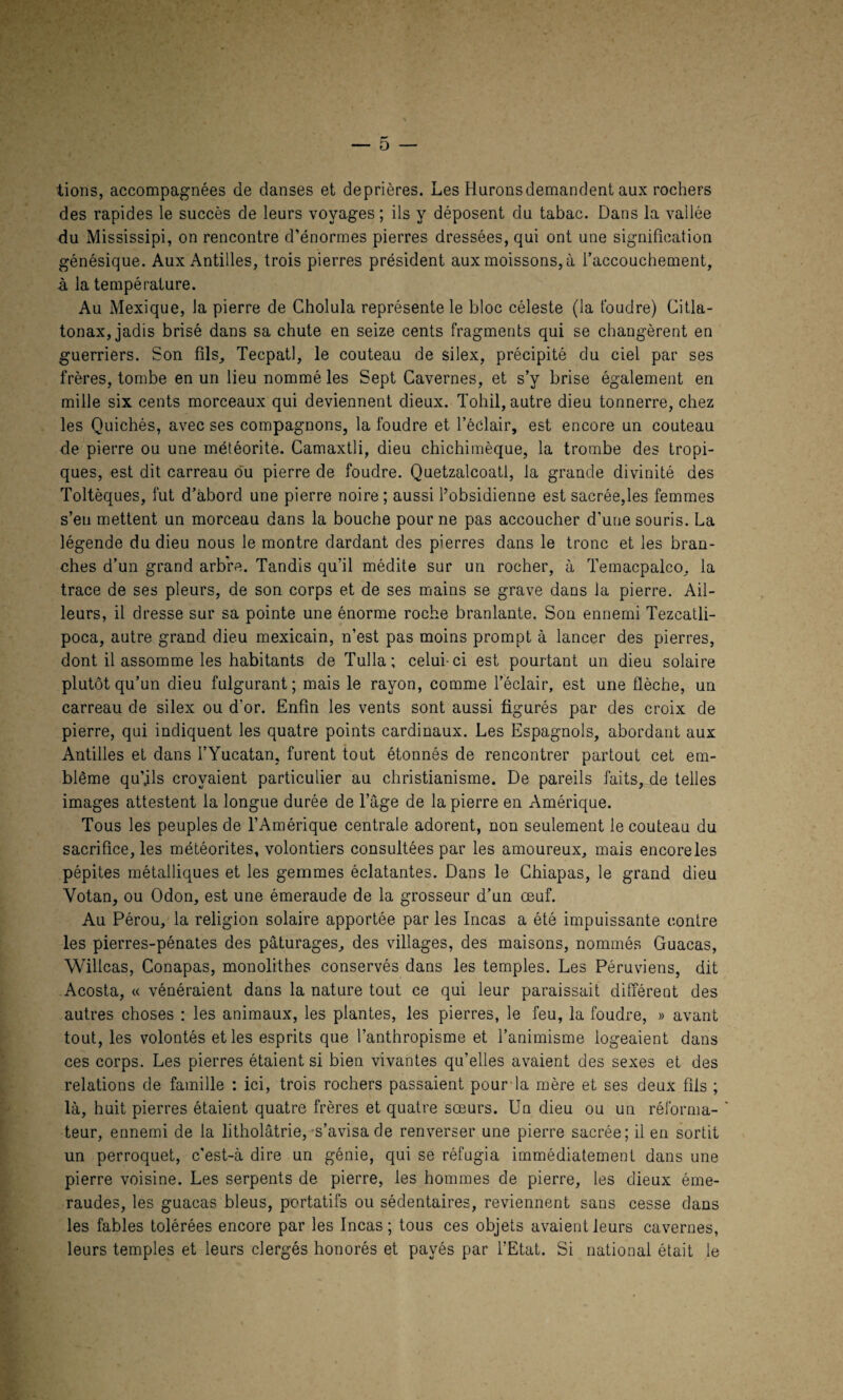 — 0 — lions, accompagnées de danses et deprières. Les Huronsdemandent aux rochers des rapides le succès de leurs voyages ; ils y déposent du tabac. Dans la vallée du Mississipi, on rencontre d’énormes pierres dressées, qui ont une signification génésique. Aux Antilles, trois pierres président aux moissons, à l’accouchement, à la température. Au Mexique, la pierre de Cholula représente le bloc céleste (la foudre) Citla- tonax, jadis brisé dans sa chute en seize cents fragments qui se changèrent en guerriers. Son fils, Tecpatl, le couteau de silex, précipité du ciel par ses frères, tombe en un lieu nommé les Sept Cavernes, et s’y brise également en mille six cents morceaux qui deviennent dieux. Tohil, autre dieu tonnerre, chez les Quichés, avec ses compagnons, la foudre et l’éclair, est encore un couteau de pierre ou une météorite. Camaxtli, dieu chichimèque, la trombe des tropi¬ ques, est dit carreau ou pierre de foudre. Quetzalcoatl, la grande divinité des Toltèques, fut d’abord une pierre noire ; aussi l’obsidienne est sacrée,les femmes s’eu mettent un morceau dans la bouche pour ne pas accoucher d'une souris. La légende du dieu nous le montre dardant des pierres dans le tronc et les bran¬ ches d’un grand arbre. Tandis qu’il médite sur un rocher, à Temacpalco, la trace de ses pleurs, de son corps et de ses mains se grave dans ia pierre. Ail¬ leurs, il dresse sur sa pointe une énorme roche branlante. Son ennemi Tezcatli- poca, autre grand dieu mexicain, n’est pas moins prompt à lancer des pierres, dont il assomme les habitants de Tulla; celui-ci est pourtant un dieu solaire plutôt qu’un dieu fulgurant; mais le rayon, comme l’éclair, est une flèche, un carreau de silex ou d’or. Enfin les vents sont aussi figurés par des croix de pierre, qui indiquent les quatre points cardinaux. Les Espagnols, abordant aux Antilles et dans l’Yucatan, furent tout étonnés de rencontrer partout cet em¬ blème qu’ils croyaient particulier au christianisme. De pareils faits, de telles images attestent la longue durée de l’âge de la pierre en Amérique. Tous les peuples de l’Amérique centrale adorent, non seulement le couteau du sacrifice, les météorites, volontiers consultées par les amoureux, mais encoreles pépites métalliques et les gemmes éclatantes. Dans le Chiapas, le grand dieu Yotan, ou Odon, est une émeraude de la grosseur d’un œuf. Au Pérou, la religion solaire apportée par les Incas a été impuissante contre les pierres-pénates des pâturages, des villages, des maisons, nommés Guacas, Willcas, Conapas, monolithes conservés dans les temples. Les Péruviens, dit Acosta, « vénéraient dans la nature tout ce qui leur paraissait différent des autres choses : les animaux, les plantes, les pierres, le feu, la foudre, » avant tout, les volontés et les esprits que l’anthropisme et l’animisme logeaient dans ces corps. Les pierres étaient si bien vivantes qu’elles avaient des sexes et des relations de famille : ici, trois rochers passaient pour la mère et ses deux fils ; là, huit pierres étaient quatre frères et quatre sœurs. Un dieu ou un réforma- ' teur, ennemi de 1a litholâtrie,-s’avisa de renverser une pierre sacrée; il en sortit un perroquet, c’est-à dire un génie, qui se réfugia immédiatement dans une pierre voisine. Les serpents de pierre, les hommes de pierre, les dieux éme¬ raudes, les guacas bleus, portatifs ou sédentaires, reviennent sans cesse dans les fables tolérées encore par les Incas; tous ces objets avaient leurs cavernes, leurs temples et leurs clergés honorés et payés par l’Etat. Si national était le