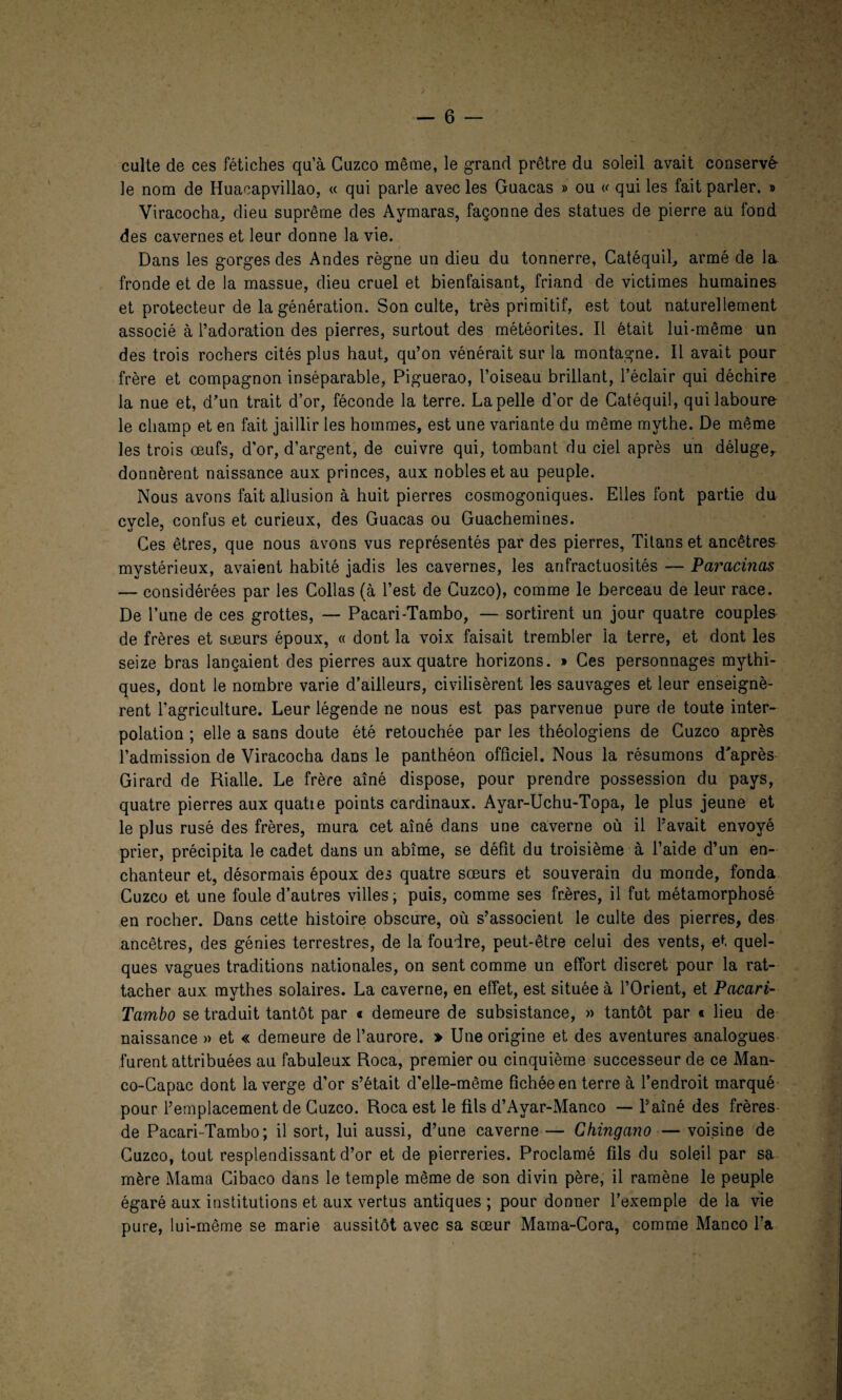 culte de ces fétiches qu’à Guzco même, le grand prêtre du soleil avait conservé- le nom de Huacapvillao, « qui parle avec les Guacas » ou « qui les fait parler. » Viracocha, dieu suprême des Aymaras, façonne des statues de pierre au fond des cavernes et leur donne la vie. Dans les gorges des Andes règne un dieu du tonnerre, Catéquil, armé de la. fronde et de la massue, dieu cruel et bienfaisant, friand de victimes humaines et protecteur de la génération. Son culte, très primitif, est tout naturellement associé à l’adoration des pierres, surtout des météorites. Il était lui-même un des trois rochers cités plus haut, qu’on vénérait sur la montagne. Il avait pour frère et compagnon inséparable, Piguerao, l’oiseau brillant, l’éclair qui déchire la nue et, d’un trait d’or, féconde la terre. La pelle d’or de Catéquil, qui laboure le champ et en fait jaillir les hommes, est une variante du même mythe. De même les trois œufs, d'or, d’argent, de cuivre qui, tombant du ciel après un déluge,, donnèrent naissance aux princes, aux nobles et au peuple. Nous avons fait allusion à huit pierres cosmogoniques. Elles font partie du cycle, confus et curieux, des Guacas ou Guachemines. Ces êtres, que nous avons vus représentés par des pierres, Titans et ancêtres mystérieux, avaient habité jadis les cavernes, les anfractuosités — Paracinas — considérées par les Collas (à l’est de Cuzco), comme le berceau de leur race. De l’une de ces grottes, — Pacari-Tambo, — sortirent un jour quatre couples de frères et sœurs époux, « dont la voix faisait trembler la terre, et dont les seize bras lançaient des pierres aux quatre horizons. » Ces personnages mythi¬ ques, dont le nombre varie d’ailleurs, civilisèrent les sauvages et leur enseignè¬ rent l’agriculture. Leur légende ne nous est pas parvenue pure de toute inter¬ polation ; elle a sans doute été retouchée par les théologiens de Guzco après l’admission de Viracocha dans le panthéon officiel. Nous la résumons d'après Girard de Rialle. Le frère aîné dispose, pour prendre possession du pays, quatre pierres aux quatie points cardinaux. Ayar-Uchu-Topa, le plus jeune et le plus rusé des frères, mura cet aîné dans une caverne où il l’avait envoyé prier, précipita le cadet dans un abîme, se défit du troisième à l’aide d’un en¬ chanteur et, désormais époux des quatre sœurs et souverain du monde, fonda Cuzco et une foule d’autres villes ; puis, comme ses frères, il fut métamorphosé en rocher. Dans cette histoire obscure, où s’associent le culte des pierres, des ancêtres, des génies terrestres, de la foudre, peut-être celui des vents, et quel¬ ques vagues traditions nationales, on sent comme un effort discret pour la rat¬ tacher aux mythes solaires. La caverne, en effet, est située à l’Orient, et Pacari- Tambo se traduit tantôt par « demeure de subsistance, » tantôt par « lieu de naissance » et « demeure de l’aurore. » Une origine et des aventures analogues furent attribuées au fabuleux Roca, premier ou cinquième successeur de ce Man- co-Capac dont la verge d’or s’était d'elle-même fichée en terre à l’endroit marqué pour l’emplacement de Cuzco. Roca est le fils d’Ayar-Manco — l’aîné des frères de Pacari-Tambo; il sort, lui aussi, d’une caverne — Ghingano — voisine de Cuzco, tout resplendissant d’or et de pierreries. Proclamé fils du soleil par sa mère Marna Cibaco dans le temple même de son divin père, il ramène le peuple égaré aux institutions et aux vertus antiques ; pour donner l’exemple de la vie pure, lui-même se marie aussitôt avec sa sœur Mama-Cora, comme Manco l’a