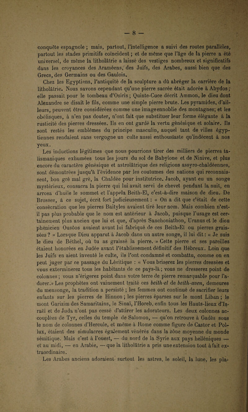 conquête espagnole ; mais, partout, l’intelligence a suivi des routes parallèles, partout les stades primitifs coïncident ; et de même que l’âge de la pierre a été universel, de même la litholâtrie a laissé des vestiges nombreux et significatifs dans les croyances des Araméens, des Juifs, des Arabes, aussi bien que des Grecs, des Germains ou des Gaulois. Chez les Egyptiens, l’antiquité de la sculpture a dû abréger la carrière de la litholâtrie. Nous savons cependant qu’une pierre sacrée était adorée à Abvdos; elle passait pour le tombeau d’Osiris ; Quinte-Cuce décrit Ammon, le dieu dont Alexandre se disait le fils, comme une simple pierre brute. Les pyramides, d’ail¬ leurs, peuvent être considérées comme une imageennoblie des montagnes; et les obélisques, à n’en pas douter, n’ont fait que substituer leur forme élégante à la rusticité des pierres dressées. Ils en ont gardé la vertu génésique et solaire. Ils sont restés les emblèmes du principe masculin, auquel tant de villes égyp¬ tiennes rendaient sans vergogne un culte aussi enthousiaste qu’indécent à nos yeux. Les inductions légitimes que nous pourrions tirer des milliers de pierres ta¬ lismaniques exhumées tous les jours du sol de Babvlone et de Ninive, et plus encore du caractère génésique et astrolâtrique des religions assyro-chaldéennes, sont démontrées jusqu’à l’évidence par les coutumes des nations qui reconnais¬ sent, bon gré mal gré, la Chaldée pour institutrice. Jacob, ayant eu un songe mystérieux, consacra la pierre qui lui avait servi de chevet pendant la nuit, en arrosa d’huile le sommet et l’appela Beitb-El, c’est-à-dire maison de dieu. De Brosses, à ce sujet, écrit fort judicieusement : « On a dit que c’était de cette consécration que les pierres Baitvles avaient tiré leur nom. Mais combien n’est- il pas plus probable que le nom est antérieur à Jacob, puisque l’usage est cer¬ tainement plus ancien que lui et que, d’après Sanchoniathon, Uranuset le dieu phénicien Ousôos avaient avant lui fabriqué de ces Beith-El ou pierres grais¬ sées? « Lorsque Dieu apparut à Jacob dans un autre songe, il lui dit: « Je suis le dieu de Béthel, où tu as graissé la pierre. » Celte pierre et ses pareilles étaient honorées en Judée avant l’établissement définitif des Hébreux. Loin que les Juifs en aient inventé le culte, ils l’ont condamné et combattu, comme on en peut juger par ce passage du Lévitique : « Vous briserez les pierres dressées et vous exterminerez tous les habitants de ce pays-là; vous ne dresserez point de colonnes ; vous n’érigerez point dans votre terre de pierre remarquable pour l’a¬ dorer.» Les prophètes ont vainement traité ces beith-el de beith-aven, demeures du mensonge, la tradition a persisté ; les femmes ont continué de sacrifier leurs enfants sur les pierres de Hinnon ; les pierres éparses sur le mont Liban ; le mont Garizim des Samaritains, le Sinaï, l’Horeb, enfin tous les Hauts-lieux d’Is¬ raël et de Juda n’ont pas cessé d'attirer les adorateurs. Les deux colonnes ac¬ couplées de Tyr, celles du temple de Salomon, — qu’on retrouve à Gadès sous le nom de colonnes d’Hercule, et même à Rome comme figure de Castor et Pol- lux, étaient des simulacres égaJement vénérés dans la zone moyenne du monde sémitique. Mais c’est à l’ouest, — du nord de la Syrie aux pays helléniques — et au midi, —• en Arabie, —que la litholâtrie a pris une extension tout à fait ex¬ traordinaire. Les Arabes anciens adoraient surtout les astres, le soleil, la lune, les pla-