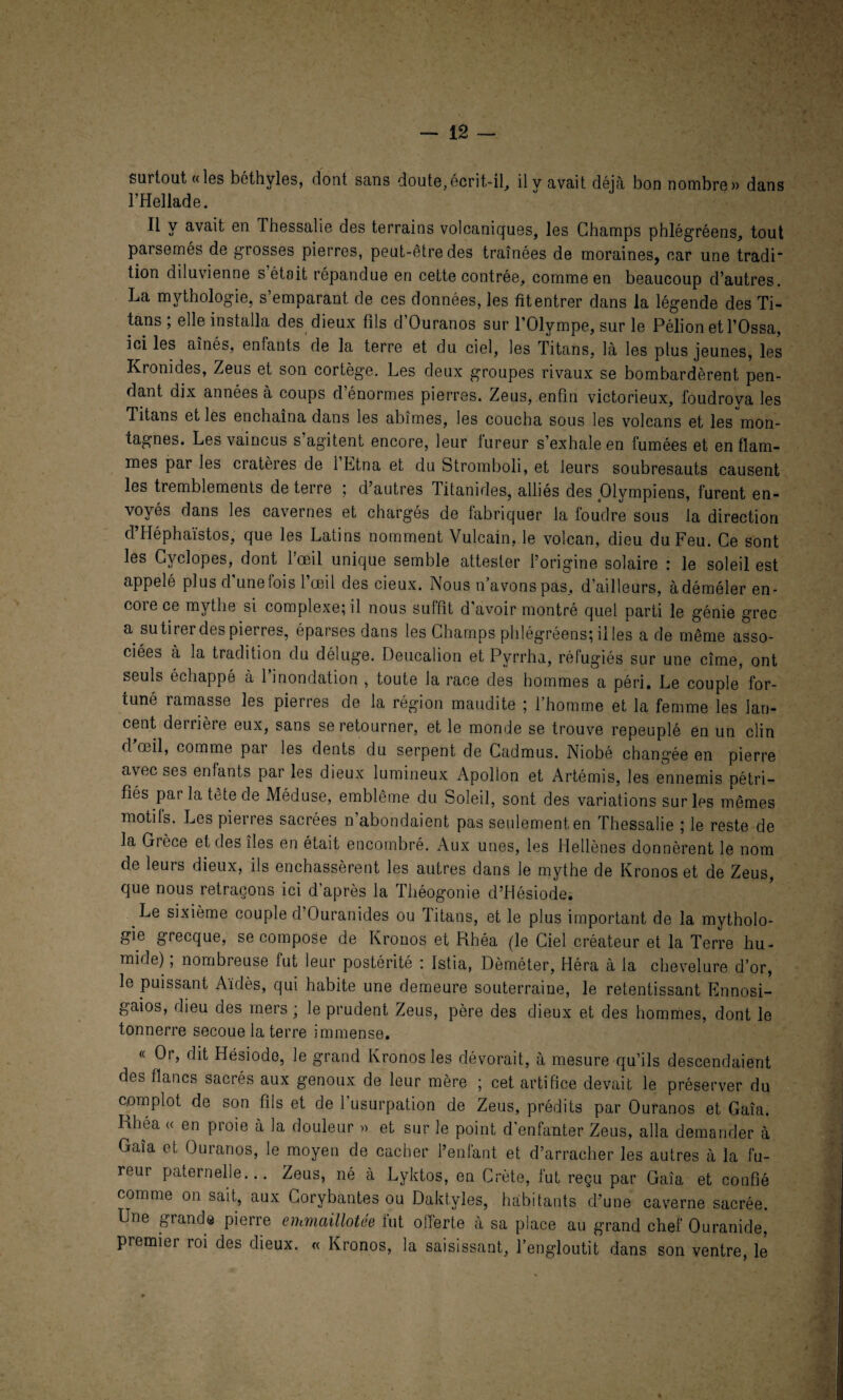 surtout «les béthyles, dont sans doute,écrit-il, il v avait déjà bon nombre» dans l’Hellade. Il y avait en Thessalie des terrains volcaniques, les Champs phlégréens, tout parsemés de grosses pierres, peut-être des traînées de moraines, car une tradi tion diluvienne s était répandue en cette contrée, comme en beaucoup d’autres. La mythologie, s’emparant de ces données, les fit entrer dans la légende des Ti¬ tans ; elle installa des dieux fils d’Ouranos sur l’Olympe, sur le Pélionetl’Ossa, ici les aînés, enfants de la terre et du ciel, les Titans, là les plus jeunes, les Kronides, Zeus et son cortège. Les deux groupes rivaux se bombardèrent pen¬ dant dix années à coups d’énormes pierres. Zeus, enfin victorieux, foudroya les Titans et les enchaîna dans les abîmes, les coucha sous les volcans et les mon¬ tagnes. Les vaincus s agitent encore, leur tureur s’exhale en fumées et en flam¬ mes par les cratères de l’Etna et du Stromboli, et leurs soubresauts causent les tremblements de terre ; d’autres Titanides, alliés des Olympiens, furent en¬ voyés dans les cavernes et chargés de fabriquer la foudre sous la direction d’Héphaïstos, que les Latins nomment Vulcain, le volcan, dieu du Feu. Ce sont les Cyclopes, dont l’œil unique semble attester l’origine solaire : le soleil est appelé plus d'une fois l’œil des cieux. Nous n avons pas, d’ailleurs, àdéméler en- coiece mythe si complexe; il nous sulfît d avoir montré quel parti le génie grec a su tirer des pierres, éparses dans les Champs phlégréens; il les a de même asso¬ ciées à la tradition du déluge. Deucalion et Pyrrha, réfugiés sur une cîme, ont seuls échappé à l’inondation , toute la race des hommes a péri. Le couple for¬ tuné ramasse les pierres de la région maudite ; l’homme et la femme les lan¬ cent derrière eux, sans se retourner, et le monde se trouve repeuplé en un clin d œil, comme pai les dents du serpent de Cadmus. Niobé chang'ée en pierre avec ses enfants par les dieux lumineux Apollon et Artémis, les ennemis pétri¬ fiés par la tête de Méduse, emblème du Soleil, sont des variations sur les mêmes motils. Les pierres sacrées n abondaient pas seulement en Thessalie ; le reste de la Grèce et des îles en était encombré. Aux unes, les Hellènes donnèrent le nom de leurs dieux, ils enchâssèrent les autres dans le mythe de Kronos et de Zeus, que nous retraçons ici d’après la Théogonie d’Hésiode. Le sixième couple d’Ouranides ou Titans, et le plus important de la mytholo¬ gie grecque, se compose de Kronos et Rhéa (le Ciel créateur et la Terre hu¬ mide) ; nombreuse fut leur postérité : Istia, Dèméter, Héra à la chevelure d’or, le puissant Aïdès, qui habite une demeure souterraine, le retentissant Ennosi- gaios, dieu des mers ; le prudent Zeus, père des dieux et des hommes, dont le tonnerre secoue la terre immense. « Or, dit Hésiode, le grand Kronos les dévorait, à mesure qu’ils descendaient des flancs sacrés aux genoux de leur mère ; cet artifice devait le préserver du complot de son fils et de l’usurpation de Zeus, prédits par Ouranos et Gaîa. Rhéa « en proie à la douleur » et sur le point d’enfanter Zeus, alla demander à Gaîa et Ouranos, le moyen de cacher l’enfant et d’arracher les autres à la fu¬ reur paternelle... Zeus, né à Lyktos, en Crète, fut reçu par Gaîa et confié comme on sait, aux Corybantes ou Daktyles, habitants d’une caverne sacrée. Une grande pierre emmaillotée fut offerte à sa place au grand chef Ouranide, premier roi des dieux. « Kronos, la saisissant, l’engloutit dans son ventre, le