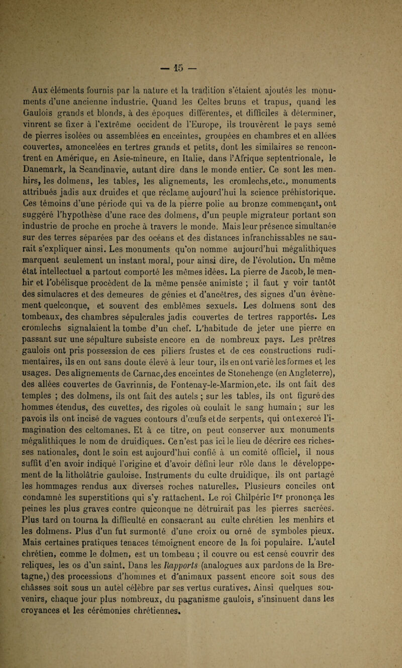 Aux éléments fournis par la nature et la tradition s’étaient ajoutés les monu¬ ments d’une ancienne industrie. Quand les Celtes bruns et trapus, quand les Gaulois grands et blonds, à des époques différentes, et difficiles à déterminer, vinrent se fixer à l’extrême occident de l'Europe, ils trouvèrent le pays semé de pierres isolées ou assemblées en enceintes, groupées en chambres et en allées couvertes, amoncelées en tertres grands et petits, dont les similaires se rencon¬ trent en Amérique, en Asie-mineure, en Italie, dans l’Afrique septentrionale, le Danemark, la Scandinavie, autant dire dans le monde entier. Ce sont les men¬ hirs, les dolmens, les tables, les alignements, les cromlechs,etc., monuments attribués jadis aux druides et que réclame aujourd’hui la science préhistorique. Ces témoins d’une période qui va de la pierre polie au bronze commençant, ont suggéré l’hypothèse d’une race des dolmens, d’un peuple migrateur portant son industrie de proche en proche à travers le monde. Mais leur présence simultanée sur des terres séparées par des océans et des distances infranchissables ne sau¬ rait s’expliquer ainsi. Les monuments qu'on nomme aujourd’hui mégalithiques marquent seulement un instant moral, pour ainsi dire, de l’évolution. Un même état intellectuel a partout comporté les mêmes idées. La pierre de Jacob, le men¬ hir et l’obélisque procèdent de la même pensée animiste ; il faut y voir tantôt des simulacres et des demeures de génies et d’ancêtres, des signes d’un évène¬ ment quelconque, et souvent des emblèmes sexuels. Les dolmens sont des tombeaux, des chambres sépulcrales jadis couvertes de tertres rapportés. Les cromlechs signalaient la tombe d’un chef. L’habitude de jeter une pierre en passant sur une sépulture subsiste encore en de nombreux pays. Les prêtres gaulois ont pris possession de ces piliers frustes et de ces constructions rudi¬ mentaires, ils en ont sans doute élevé à leur tour, ils en ont varié les formes et les usages. Des alignements de Carnac,des enceintes de Stonehenge (en Angleterre), des allées couvertes de Gavrinnis, de Fontenay-le-Marmion,etc. ils ont fait des temples ; des dolmens, ils ont fait des autels ; sur les tables, ils ont figuré des hommes étendus, des cuvettes, des rigoles où coulait le sang humain; sur les pavois ils ont incisé de vagues contours d’œufs et de serpents, qui ont exercé l’i¬ magination des celtomanes. Et à ce titre, on peut conserver aux monuments mégalithiques le nom de druidiques. Ce n’est pas ici le lieu de décrire ces riches¬ ses nationales, dont le soin est aujourd’hui confié à un comité officiel, il nous suffit d’en avoir indiqué l’origine et d’avoir défini leur rôle dans le développe¬ ment de la litholâtrie gauloise. Instruments du culte druidique, ils ont partagé les hommages rendus aux diverses roches naturelles. Plusieurs conciles ont condamné les superstitions qui s’y rattachent. Le roi Chilpéric Icr prononça les peines les plus graves contre quiconque ne détruirait pas les pierres sacrées. Plus tard on tourna la difficulté en consacrant au culte chrétien les menhirs et les dolmens. Plus d’un fut surmonté d’une croix ou orné de symboles pieux. Mais certaines pratiques tenaces témoignent encore de la foi populaire. L’autel chrétien, comme le dolmen, est un tombeau ; il couvre ou est censé couvrir des reliques, les os d’un saint. Dans les Piapports (analogues aux pardons de la Bre¬ tagne,) des processions d’hommes et d’animaux passent encore soit sous des châsses soit sous un autel célèbre par ses vertus curatives. Ainsi quelques sou¬ venirs, chaque jour plus nombreux, du paganisme gaulois, s’insinuent dans les croyances et les cérémonies chrétiennes*