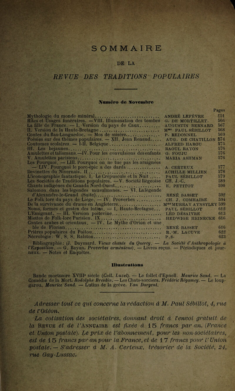 I ■ V*. •- ■ SOMMAIRE DE LA REVUE DES TRADITIONS POPULAIRES Numéro de novembre Mythologie du monde minéral. Rites et Usages funéraires. — VIII. Illumination des tombes La fille de France. — I. Version du pays de Gaux. II. Version de la Haute-Bretagne .. Contes du Bas-Languedoc. — Mos de misère. Poésies sur des thèmes populaires. — XII. Jean Renaud._ Coutumes scolaires. — I-II. Belgique .’.... III. Les bejaunes. Amulettes et talismans.—IV. Pour les convulsions desenfants V. Amulettes parisiens.. Les Pourquoi. — L1II. Pourquoi on ne tue pas les araignées — LIV. Pourquoi le porc-épic a des dards. Devinettes du Nivernais. II. L’iconographie fantastique. I. Le Crépuscule et la Nuit. Les Sociétés de Traditions populaires. —V. Société liégeoise Chants indigènes du Canada Nord-Ouest... Salomon dans les légendes musulmanes. — VI.Lalégende d’Alexandre-le-Grand (Suite). Le Folk-lore du pays de Liège. — IV. Proverbes.. De la survivance du drame en Angleterre. Noms, formes et gestes des lutins. — I. Haute-Bretagne... L’Emigrant. — III. Version poitevine.. Miettes de Folk-lore Parisien. IX. Contes arabes et orientaux. — IV. Le Mythe d’Orion et une ble de Florian. Prières populaires du Poitou.. Nécrologie: W. S. S. Ralston. Pages ANDRÉ LEFÈVRE £51 G. DE MORTILLET. 566 AUGUSTIN BERNARD 567 Mme PAUL SÉBILLOT 568 P. REDONNEL 569 AUG. DE CHATJLLON 574 ALFRED HAROU 575 RAOUL RAYON 576 G. FOUJU 576 MARIA ASHMAN 576 A. CERTEUX 577 ACHILLE MILLIEN 578 PAUL SÉBILLOT 579 CH. J.-C. 589 E. PETITOT 590 RENÉ BASSET 592 CH. J. COMHAIRE 594 MraeMURRAY AYNSYLEY 599 PAUL SÉBILLOT 612 LÉO DÉSAIVRE 613 HEDWIGE HEINECKE 616 ’ RENÉ BASSET 616 R.-M. LACUVE 622 P.S. 623 Bibliographie: (J. Daymard. Vieux chants duQuercy. — La Société d’Anthropologie à l’Exposition. — G. Bayan. Proverbes arméniens). — Livres reçus. — Périodiques et jour¬ naux. — Notes et Enquêtes. Illustrations Bande mortuaire XVIIIe siècle (Coll. Luzel). — Le follet d’Epnell. Maurice Sand. — La Comédie de la Mort. Rodolphe Bresdin. — Les Chats-sorciers. Frédéric Régamey. — Le loup- garou. Maurice Sand. — Lutins de la grève. Yan Dargent. Adresser tout ce qui concerne la rédaction à M. Paul Sébillot, 4, rue de VOdèon. La cotisation des sociétaires, donnant droit à Venvoi gratuit de la Revue et de TAnnuaire est fixée à 15 francs par an, (France et Union postale). Le prix de rationnement, pour les non-sociétaires, est de 15 francs par an pour la France, et de 17 francs pour V Union postale. — S’adresser à M. A. Certeux, trésorier delà Société, 24, rue Gay-Lussac.