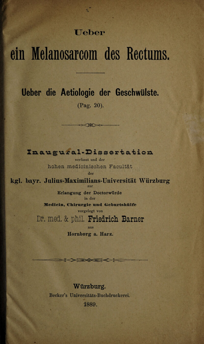 XJeber ein Melanosarcom des Rectums. lieber die Aetiologie der Geschwülste. (Pag. 20). -- verfasst und der hohen medicinischen Facultät der kgl. bayr. Julius-Maximilians-Universität Würzburg zur Erlangung der Doctorwürde in der Medicin, Chirurgie und Geburtshttlfe vorgelegt von Dr. med. & phil. Friedrich Barner . aus Hornburg a. Harz. Würzburg. Becker1 s Universitäts-Buchdruckerei. 1889.